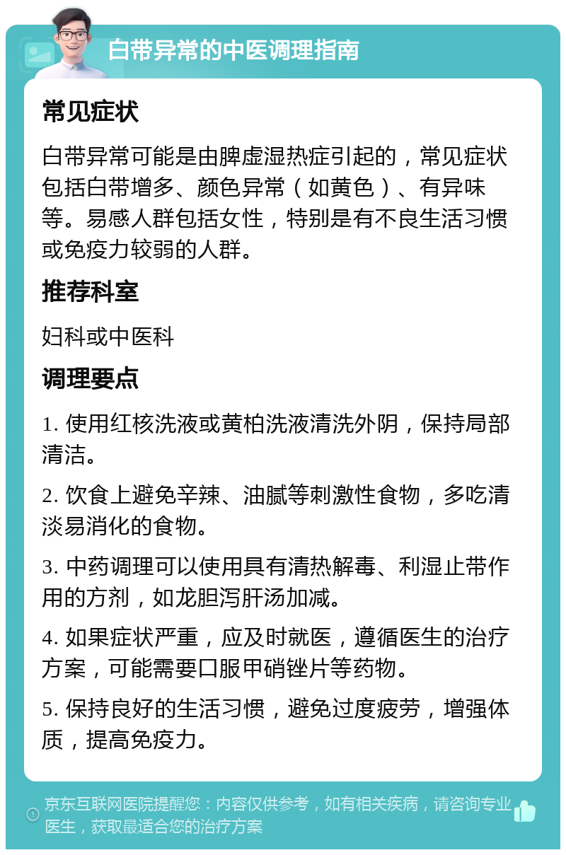 白带异常的中医调理指南 常见症状 白带异常可能是由脾虚湿热症引起的，常见症状包括白带增多、颜色异常（如黄色）、有异味等。易感人群包括女性，特别是有不良生活习惯或免疫力较弱的人群。 推荐科室 妇科或中医科 调理要点 1. 使用红核洗液或黄柏洗液清洗外阴，保持局部清洁。 2. 饮食上避免辛辣、油腻等刺激性食物，多吃清淡易消化的食物。 3. 中药调理可以使用具有清热解毒、利湿止带作用的方剂，如龙胆泻肝汤加减。 4. 如果症状严重，应及时就医，遵循医生的治疗方案，可能需要口服甲硝锉片等药物。 5. 保持良好的生活习惯，避免过度疲劳，增强体质，提高免疫力。