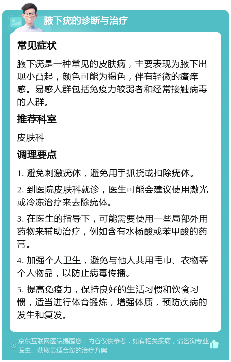 腋下疣的诊断与治疗 常见症状 腋下疣是一种常见的皮肤病，主要表现为腋下出现小凸起，颜色可能为褐色，伴有轻微的瘙痒感。易感人群包括免疫力较弱者和经常接触病毒的人群。 推荐科室 皮肤科 调理要点 1. 避免刺激疣体，避免用手抓挠或扣除疣体。 2. 到医院皮肤科就诊，医生可能会建议使用激光或冷冻治疗来去除疣体。 3. 在医生的指导下，可能需要使用一些局部外用药物来辅助治疗，例如含有水杨酸或苯甲酸的药膏。 4. 加强个人卫生，避免与他人共用毛巾、衣物等个人物品，以防止病毒传播。 5. 提高免疫力，保持良好的生活习惯和饮食习惯，适当进行体育锻炼，增强体质，预防疾病的发生和复发。