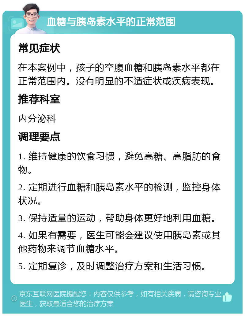 血糖与胰岛素水平的正常范围 常见症状 在本案例中，孩子的空腹血糖和胰岛素水平都在正常范围内。没有明显的不适症状或疾病表现。 推荐科室 内分泌科 调理要点 1. 维持健康的饮食习惯，避免高糖、高脂肪的食物。 2. 定期进行血糖和胰岛素水平的检测，监控身体状况。 3. 保持适量的运动，帮助身体更好地利用血糖。 4. 如果有需要，医生可能会建议使用胰岛素或其他药物来调节血糖水平。 5. 定期复诊，及时调整治疗方案和生活习惯。