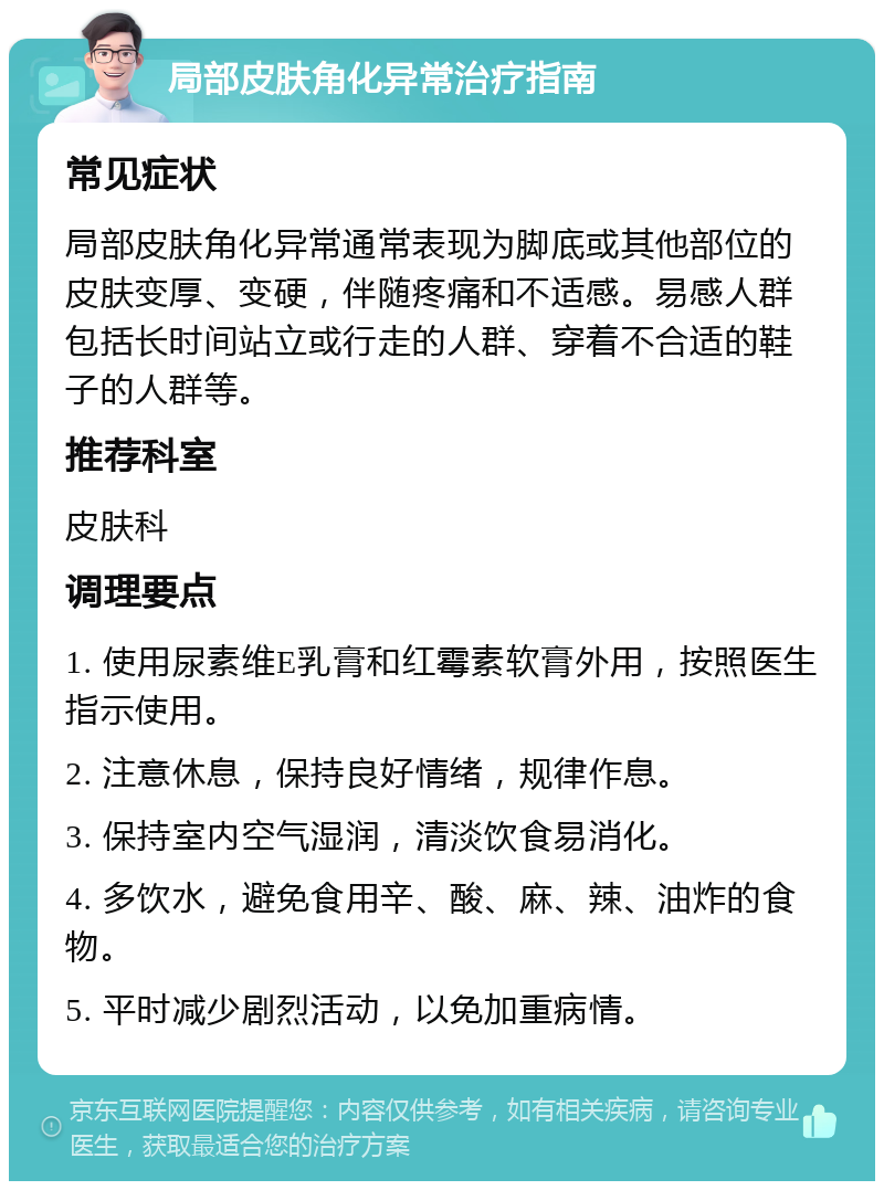 局部皮肤角化异常治疗指南 常见症状 局部皮肤角化异常通常表现为脚底或其他部位的皮肤变厚、变硬，伴随疼痛和不适感。易感人群包括长时间站立或行走的人群、穿着不合适的鞋子的人群等。 推荐科室 皮肤科 调理要点 1. 使用尿素维E乳膏和红霉素软膏外用，按照医生指示使用。 2. 注意休息，保持良好情绪，规律作息。 3. 保持室内空气湿润，清淡饮食易消化。 4. 多饮水，避免食用辛、酸、麻、辣、油炸的食物。 5. 平时减少剧烈活动，以免加重病情。