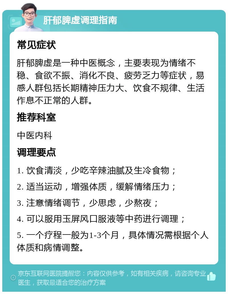 肝郁脾虚调理指南 常见症状 肝郁脾虚是一种中医概念，主要表现为情绪不稳、食欲不振、消化不良、疲劳乏力等症状，易感人群包括长期精神压力大、饮食不规律、生活作息不正常的人群。 推荐科室 中医内科 调理要点 1. 饮食清淡，少吃辛辣油腻及生冷食物； 2. 适当运动，增强体质，缓解情绪压力； 3. 注意情绪调节，少思虑，少熬夜； 4. 可以服用玉屏风口服液等中药进行调理； 5. 一个疗程一般为1-3个月，具体情况需根据个人体质和病情调整。