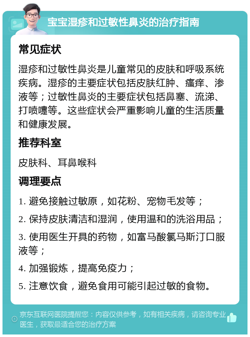 宝宝湿疹和过敏性鼻炎的治疗指南 常见症状 湿疹和过敏性鼻炎是儿童常见的皮肤和呼吸系统疾病。湿疹的主要症状包括皮肤红肿、瘙痒、渗液等；过敏性鼻炎的主要症状包括鼻塞、流涕、打喷嚏等。这些症状会严重影响儿童的生活质量和健康发展。 推荐科室 皮肤科、耳鼻喉科 调理要点 1. 避免接触过敏原，如花粉、宠物毛发等； 2. 保持皮肤清洁和湿润，使用温和的洗浴用品； 3. 使用医生开具的药物，如富马酸氯马斯汀口服液等； 4. 加强锻炼，提高免疫力； 5. 注意饮食，避免食用可能引起过敏的食物。