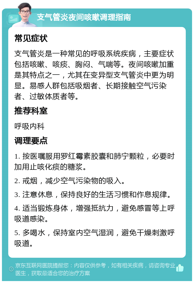 支气管炎夜间咳嗽调理指南 常见症状 支气管炎是一种常见的呼吸系统疾病，主要症状包括咳嗽、咳痰、胸闷、气喘等。夜间咳嗽加重是其特点之一，尤其在变异型支气管炎中更为明显。易感人群包括吸烟者、长期接触空气污染者、过敏体质者等。 推荐科室 呼吸内科 调理要点 1. 按医嘱服用罗红霉素胶囊和肺宁颗粒，必要时加用止咳化痰的糖浆。 2. 戒烟，减少空气污染物的吸入。 3. 注意休息，保持良好的生活习惯和作息规律。 4. 适当锻炼身体，增强抵抗力，避免感冒等上呼吸道感染。 5. 多喝水，保持室内空气湿润，避免干燥刺激呼吸道。