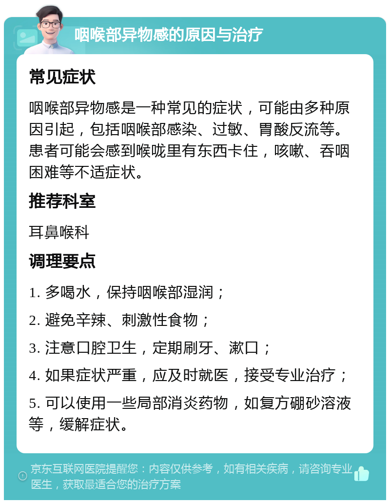 咽喉部异物感的原因与治疗 常见症状 咽喉部异物感是一种常见的症状，可能由多种原因引起，包括咽喉部感染、过敏、胃酸反流等。患者可能会感到喉咙里有东西卡住，咳嗽、吞咽困难等不适症状。 推荐科室 耳鼻喉科 调理要点 1. 多喝水，保持咽喉部湿润； 2. 避免辛辣、刺激性食物； 3. 注意口腔卫生，定期刷牙、漱口； 4. 如果症状严重，应及时就医，接受专业治疗； 5. 可以使用一些局部消炎药物，如复方硼砂溶液等，缓解症状。