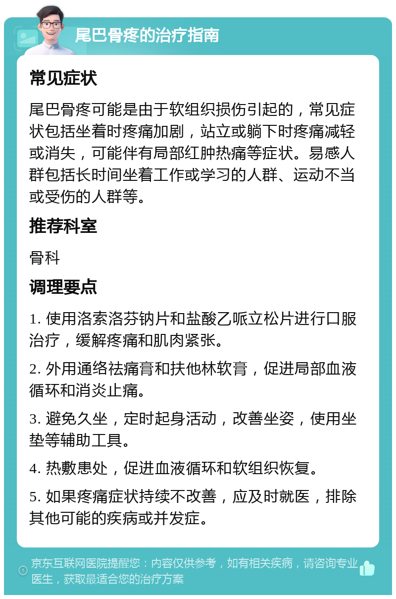 尾巴骨疼的治疗指南 常见症状 尾巴骨疼可能是由于软组织损伤引起的，常见症状包括坐着时疼痛加剧，站立或躺下时疼痛减轻或消失，可能伴有局部红肿热痛等症状。易感人群包括长时间坐着工作或学习的人群、运动不当或受伤的人群等。 推荐科室 骨科 调理要点 1. 使用洛索洛芬钠片和盐酸乙哌立松片进行口服治疗，缓解疼痛和肌肉紧张。 2. 外用通络祛痛膏和扶他林软膏，促进局部血液循环和消炎止痛。 3. 避免久坐，定时起身活动，改善坐姿，使用坐垫等辅助工具。 4. 热敷患处，促进血液循环和软组织恢复。 5. 如果疼痛症状持续不改善，应及时就医，排除其他可能的疾病或并发症。