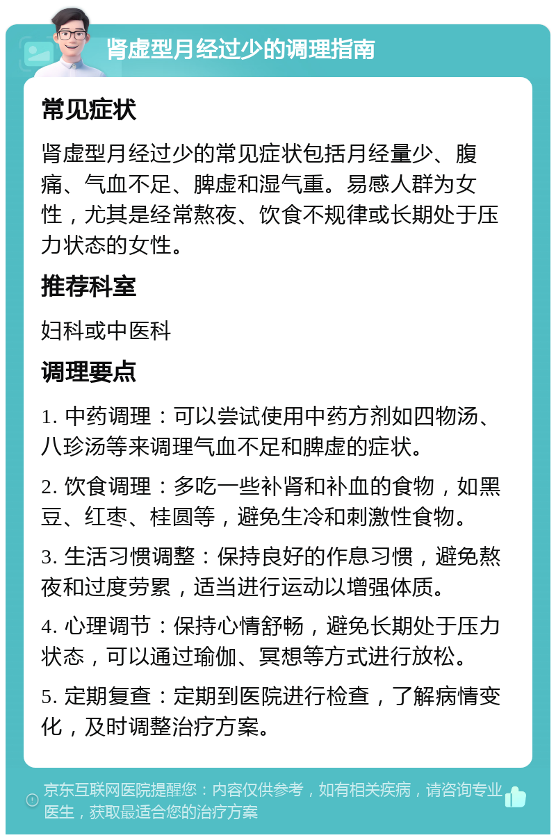 肾虚型月经过少的调理指南 常见症状 肾虚型月经过少的常见症状包括月经量少、腹痛、气血不足、脾虚和湿气重。易感人群为女性，尤其是经常熬夜、饮食不规律或长期处于压力状态的女性。 推荐科室 妇科或中医科 调理要点 1. 中药调理：可以尝试使用中药方剂如四物汤、八珍汤等来调理气血不足和脾虚的症状。 2. 饮食调理：多吃一些补肾和补血的食物，如黑豆、红枣、桂圆等，避免生冷和刺激性食物。 3. 生活习惯调整：保持良好的作息习惯，避免熬夜和过度劳累，适当进行运动以增强体质。 4. 心理调节：保持心情舒畅，避免长期处于压力状态，可以通过瑜伽、冥想等方式进行放松。 5. 定期复查：定期到医院进行检查，了解病情变化，及时调整治疗方案。