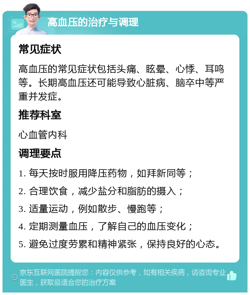 高血压的治疗与调理 常见症状 高血压的常见症状包括头痛、眩晕、心悸、耳鸣等。长期高血压还可能导致心脏病、脑卒中等严重并发症。 推荐科室 心血管内科 调理要点 1. 每天按时服用降压药物，如拜新同等； 2. 合理饮食，减少盐分和脂肪的摄入； 3. 适量运动，例如散步、慢跑等； 4. 定期测量血压，了解自己的血压变化； 5. 避免过度劳累和精神紧张，保持良好的心态。