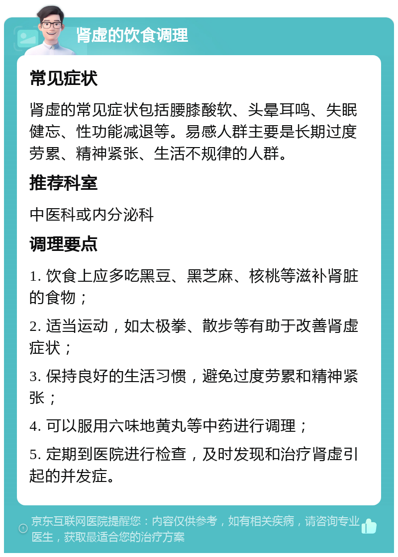 肾虚的饮食调理 常见症状 肾虚的常见症状包括腰膝酸软、头晕耳鸣、失眠健忘、性功能减退等。易感人群主要是长期过度劳累、精神紧张、生活不规律的人群。 推荐科室 中医科或内分泌科 调理要点 1. 饮食上应多吃黑豆、黑芝麻、核桃等滋补肾脏的食物； 2. 适当运动，如太极拳、散步等有助于改善肾虚症状； 3. 保持良好的生活习惯，避免过度劳累和精神紧张； 4. 可以服用六味地黄丸等中药进行调理； 5. 定期到医院进行检查，及时发现和治疗肾虚引起的并发症。