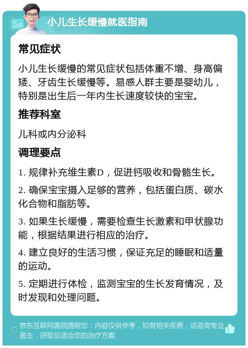 小儿生长缓慢就医指南 常见症状 小儿生长缓慢的常见症状包括体重不增、身高偏矮、牙齿生长缓慢等。易感人群主要是婴幼儿，特别是出生后一年内生长速度较快的宝宝。 推荐科室 儿科或内分泌科 调理要点 1. 规律补充维生素D，促进钙吸收和骨骼生长。 2. 确保宝宝摄入足够的营养，包括蛋白质、碳水化合物和脂肪等。 3. 如果生长缓慢，需要检查生长激素和甲状腺功能，根据结果进行相应的治疗。 4. 建立良好的生活习惯，保证充足的睡眠和适量的运动。 5. 定期进行体检，监测宝宝的生长发育情况，及时发现和处理问题。