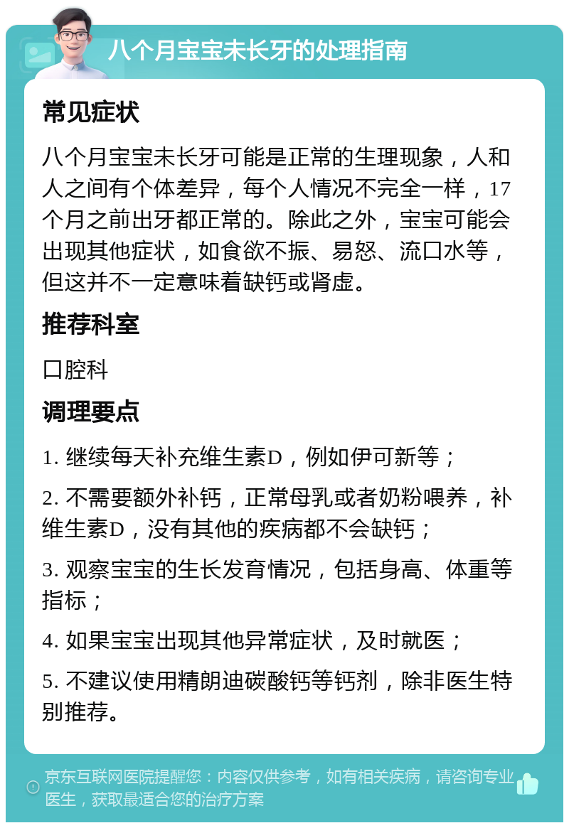 八个月宝宝未长牙的处理指南 常见症状 八个月宝宝未长牙可能是正常的生理现象，人和人之间有个体差异，每个人情况不完全一样，17个月之前出牙都正常的。除此之外，宝宝可能会出现其他症状，如食欲不振、易怒、流口水等，但这并不一定意味着缺钙或肾虚。 推荐科室 口腔科 调理要点 1. 继续每天补充维生素D，例如伊可新等； 2. 不需要额外补钙，正常母乳或者奶粉喂养，补维生素D，没有其他的疾病都不会缺钙； 3. 观察宝宝的生长发育情况，包括身高、体重等指标； 4. 如果宝宝出现其他异常症状，及时就医； 5. 不建议使用精朗迪碳酸钙等钙剂，除非医生特别推荐。