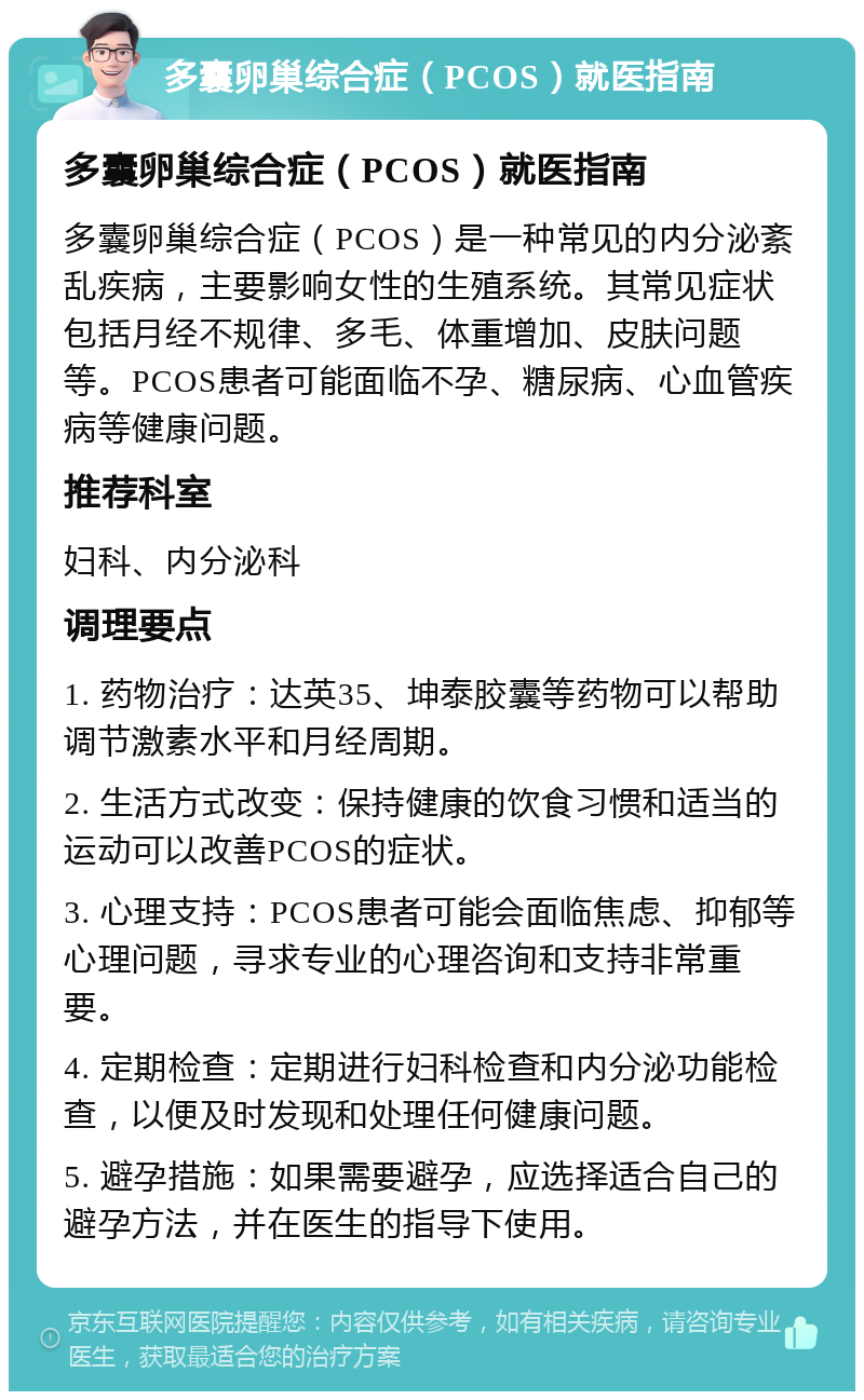 多囊卵巢综合症（PCOS）就医指南 多囊卵巢综合症（PCOS）就医指南 多囊卵巢综合症（PCOS）是一种常见的内分泌紊乱疾病，主要影响女性的生殖系统。其常见症状包括月经不规律、多毛、体重增加、皮肤问题等。PCOS患者可能面临不孕、糖尿病、心血管疾病等健康问题。 推荐科室 妇科、内分泌科 调理要点 1. 药物治疗：达英35、坤泰胶囊等药物可以帮助调节激素水平和月经周期。 2. 生活方式改变：保持健康的饮食习惯和适当的运动可以改善PCOS的症状。 3. 心理支持：PCOS患者可能会面临焦虑、抑郁等心理问题，寻求专业的心理咨询和支持非常重要。 4. 定期检查：定期进行妇科检查和内分泌功能检查，以便及时发现和处理任何健康问题。 5. 避孕措施：如果需要避孕，应选择适合自己的避孕方法，并在医生的指导下使用。