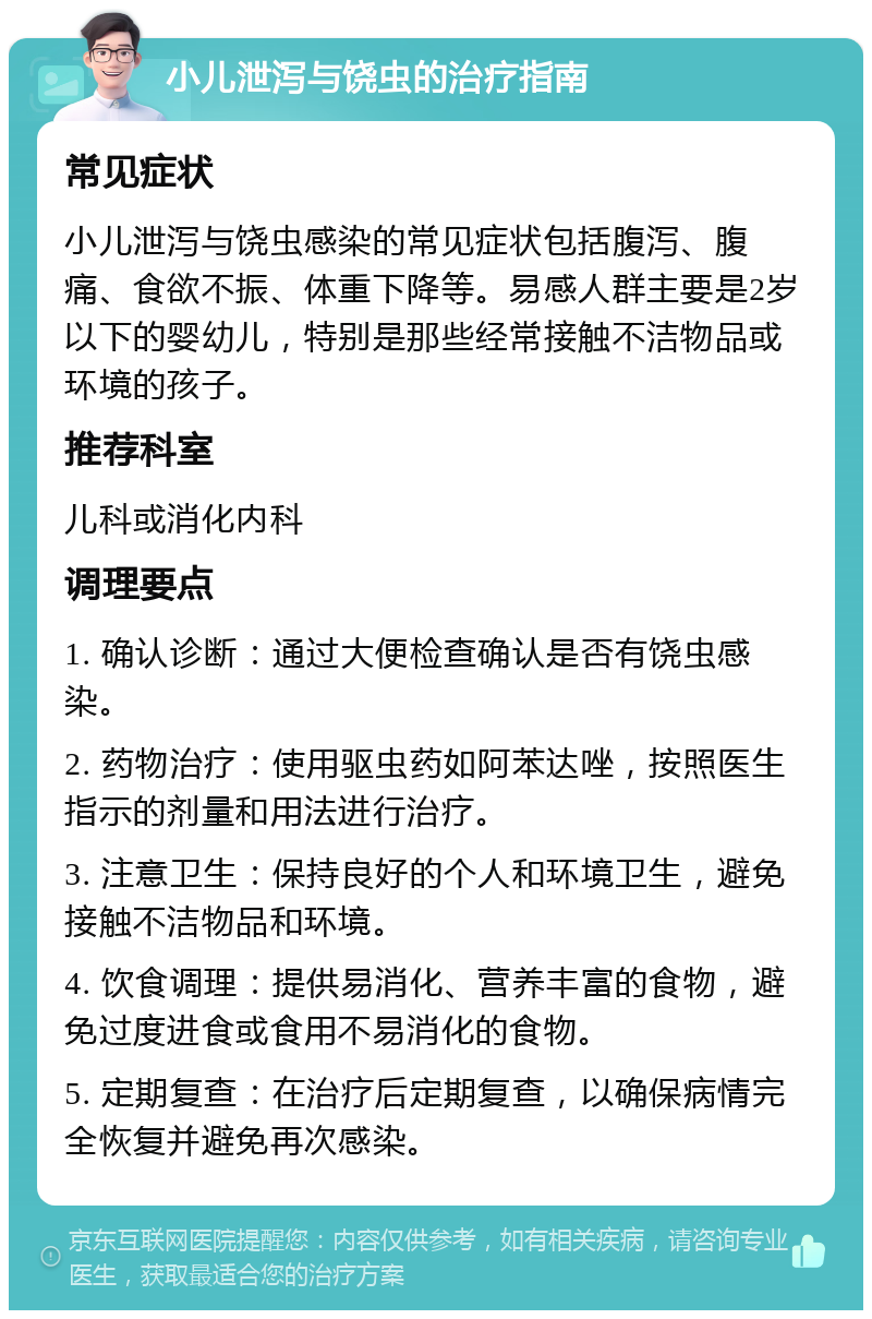 小儿泄泻与饶虫的治疗指南 常见症状 小儿泄泻与饶虫感染的常见症状包括腹泻、腹痛、食欲不振、体重下降等。易感人群主要是2岁以下的婴幼儿，特别是那些经常接触不洁物品或环境的孩子。 推荐科室 儿科或消化内科 调理要点 1. 确认诊断：通过大便检查确认是否有饶虫感染。 2. 药物治疗：使用驱虫药如阿苯达唑，按照医生指示的剂量和用法进行治疗。 3. 注意卫生：保持良好的个人和环境卫生，避免接触不洁物品和环境。 4. 饮食调理：提供易消化、营养丰富的食物，避免过度进食或食用不易消化的食物。 5. 定期复查：在治疗后定期复查，以确保病情完全恢复并避免再次感染。