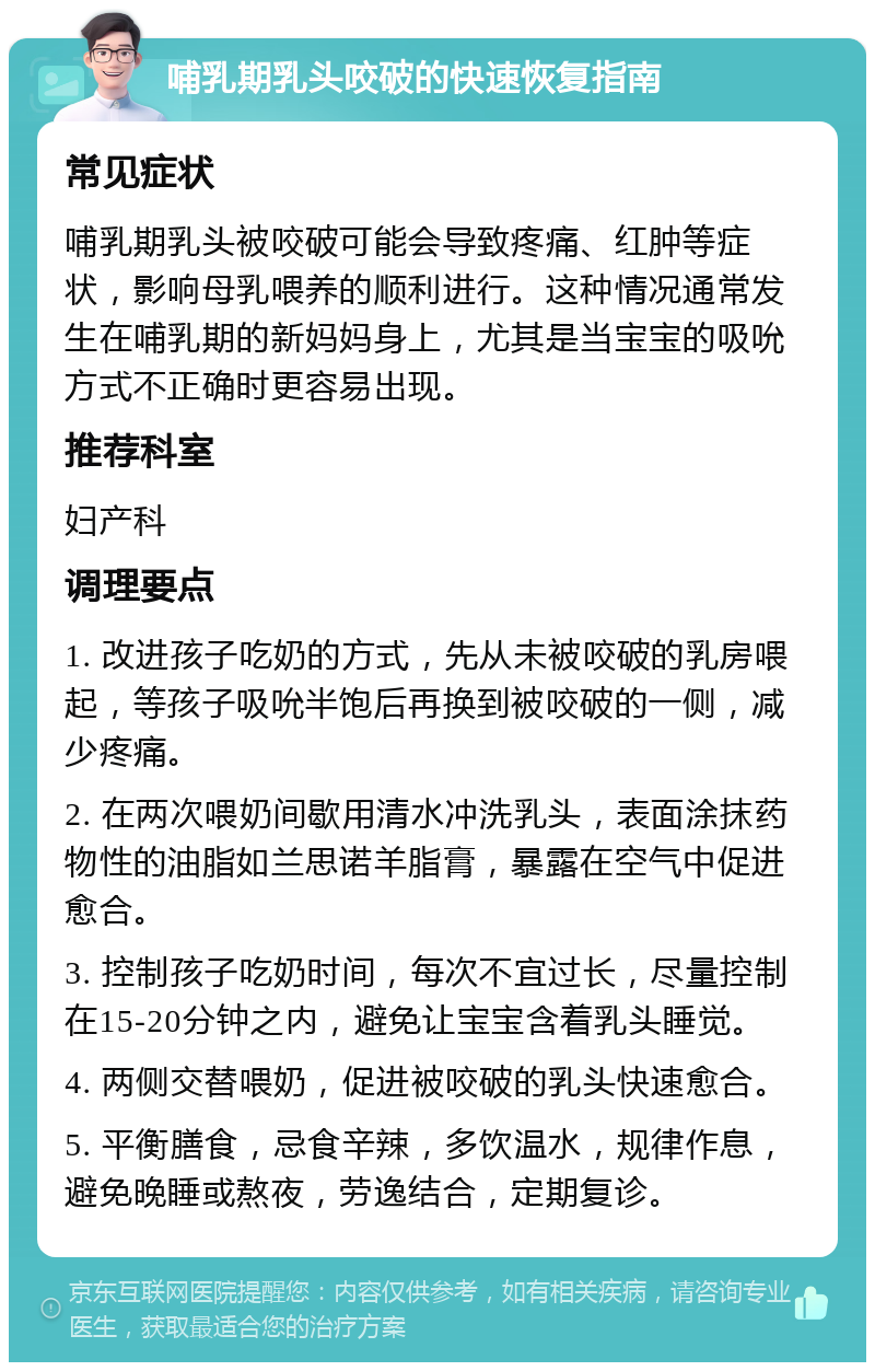 哺乳期乳头咬破的快速恢复指南 常见症状 哺乳期乳头被咬破可能会导致疼痛、红肿等症状，影响母乳喂养的顺利进行。这种情况通常发生在哺乳期的新妈妈身上，尤其是当宝宝的吸吮方式不正确时更容易出现。 推荐科室 妇产科 调理要点 1. 改进孩子吃奶的方式，先从未被咬破的乳房喂起，等孩子吸吮半饱后再换到被咬破的一侧，减少疼痛。 2. 在两次喂奶间歇用清水冲洗乳头，表面涂抹药物性的油脂如兰思诺羊脂膏，暴露在空气中促进愈合。 3. 控制孩子吃奶时间，每次不宜过长，尽量控制在15-20分钟之内，避免让宝宝含着乳头睡觉。 4. 两侧交替喂奶，促进被咬破的乳头快速愈合。 5. 平衡膳食，忌食辛辣，多饮温水，规律作息，避免晚睡或熬夜，劳逸结合，定期复诊。