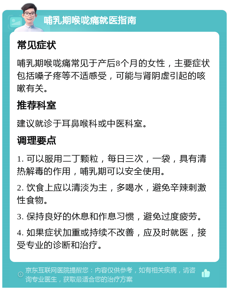 哺乳期喉咙痛就医指南 常见症状 哺乳期喉咙痛常见于产后8个月的女性，主要症状包括嗓子疼等不适感受，可能与肾阴虚引起的咳嗽有关。 推荐科室 建议就诊于耳鼻喉科或中医科室。 调理要点 1. 可以服用二丁颗粒，每日三次，一袋，具有清热解毒的作用，哺乳期可以安全使用。 2. 饮食上应以清淡为主，多喝水，避免辛辣刺激性食物。 3. 保持良好的休息和作息习惯，避免过度疲劳。 4. 如果症状加重或持续不改善，应及时就医，接受专业的诊断和治疗。