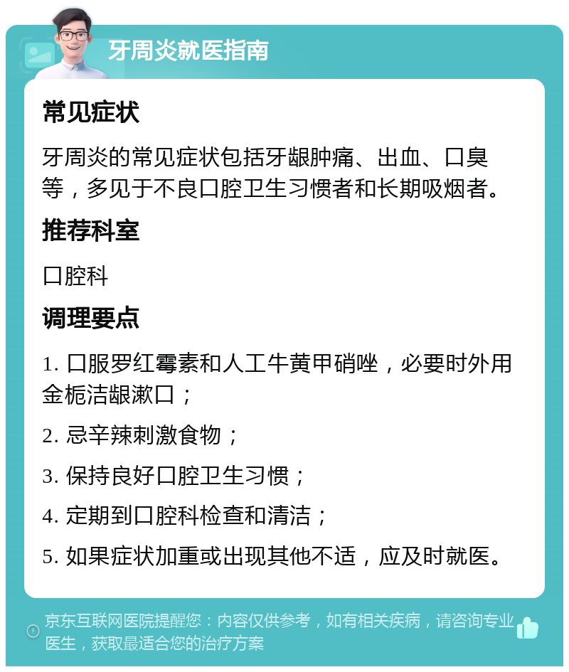 牙周炎就医指南 常见症状 牙周炎的常见症状包括牙龈肿痛、出血、口臭等，多见于不良口腔卫生习惯者和长期吸烟者。 推荐科室 口腔科 调理要点 1. 口服罗红霉素和人工牛黄甲硝唑，必要时外用金栀洁龈漱口； 2. 忌辛辣刺激食物； 3. 保持良好口腔卫生习惯； 4. 定期到口腔科检查和清洁； 5. 如果症状加重或出现其他不适，应及时就医。