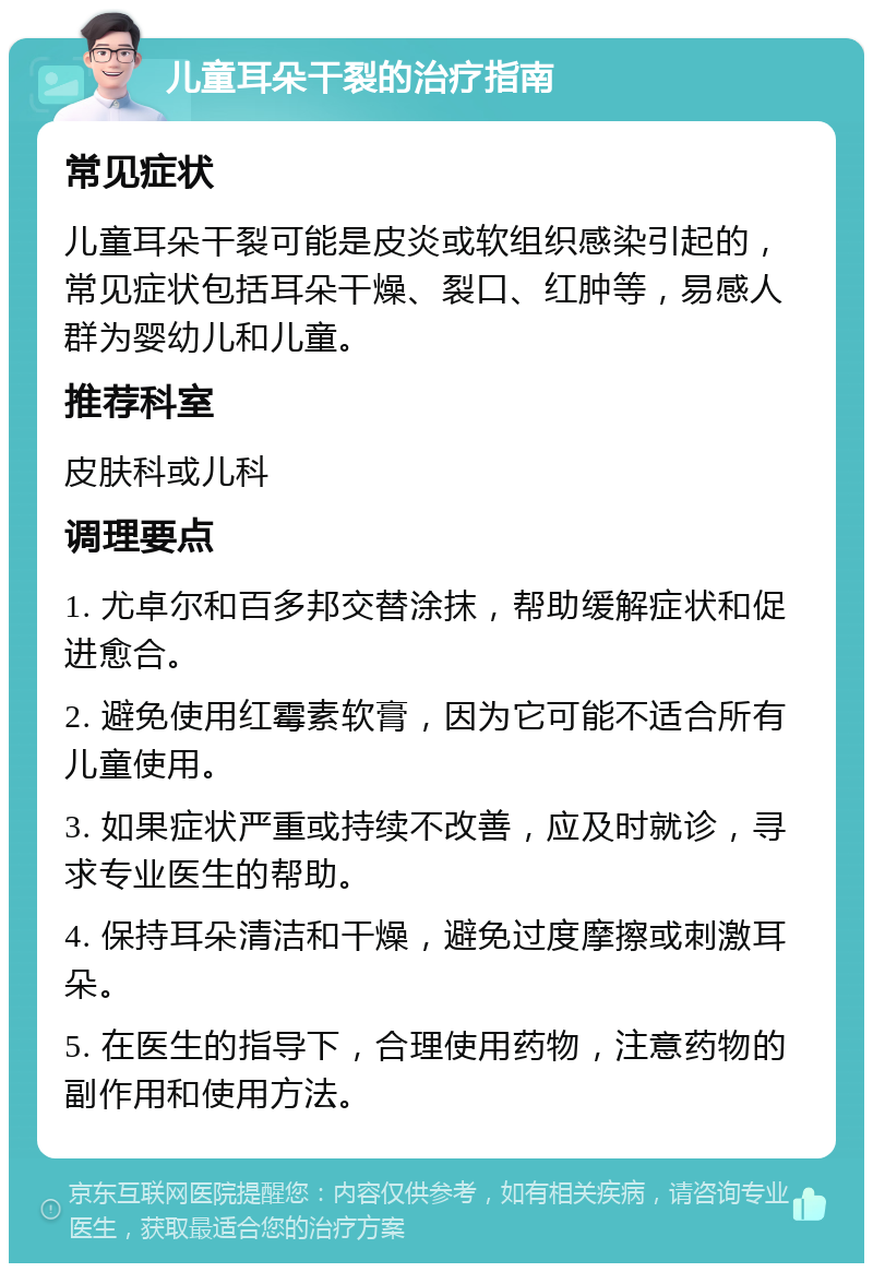 儿童耳朵干裂的治疗指南 常见症状 儿童耳朵干裂可能是皮炎或软组织感染引起的，常见症状包括耳朵干燥、裂口、红肿等，易感人群为婴幼儿和儿童。 推荐科室 皮肤科或儿科 调理要点 1. 尤卓尔和百多邦交替涂抹，帮助缓解症状和促进愈合。 2. 避免使用红霉素软膏，因为它可能不适合所有儿童使用。 3. 如果症状严重或持续不改善，应及时就诊，寻求专业医生的帮助。 4. 保持耳朵清洁和干燥，避免过度摩擦或刺激耳朵。 5. 在医生的指导下，合理使用药物，注意药物的副作用和使用方法。