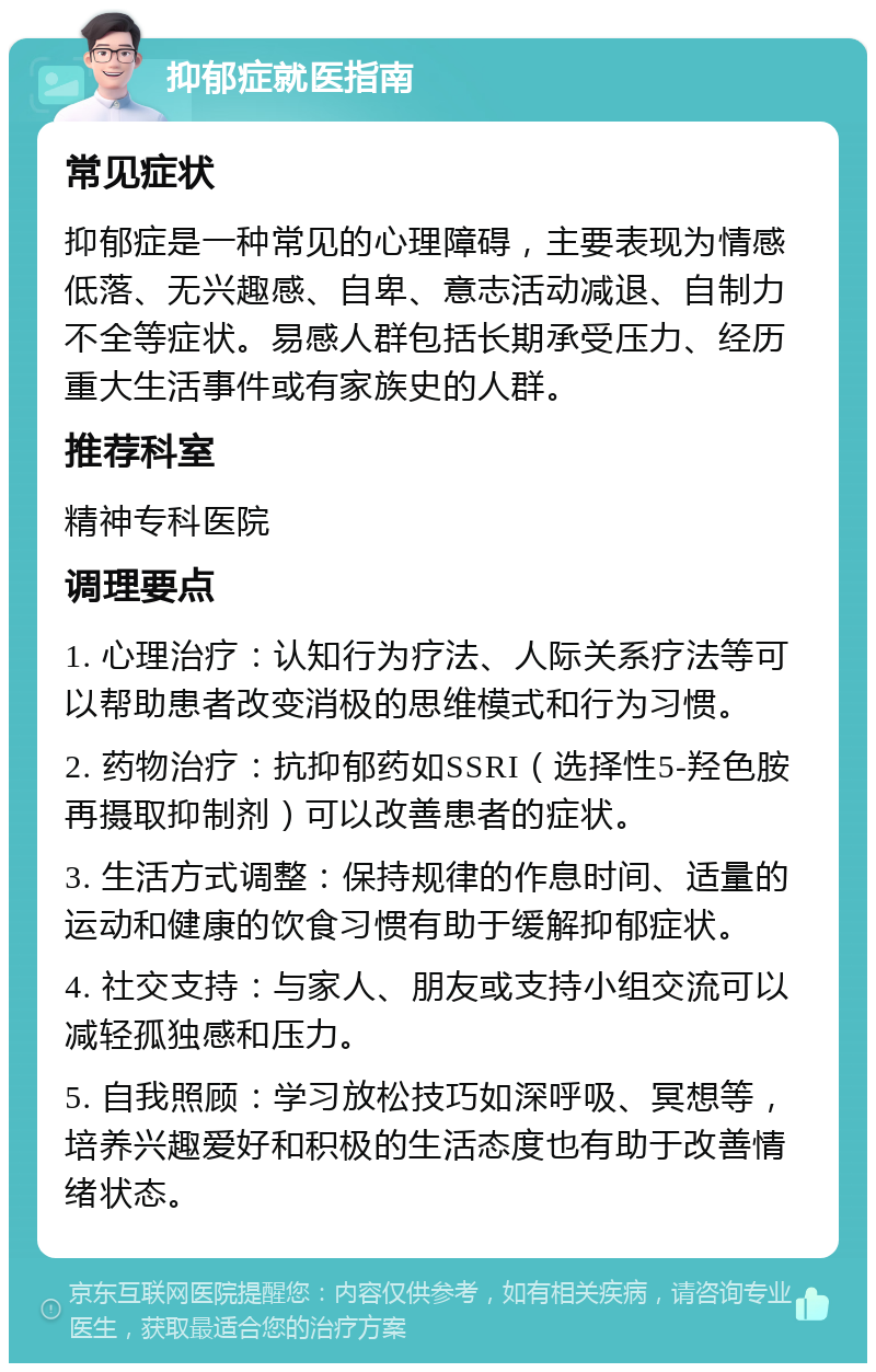 抑郁症就医指南 常见症状 抑郁症是一种常见的心理障碍，主要表现为情感低落、无兴趣感、自卑、意志活动减退、自制力不全等症状。易感人群包括长期承受压力、经历重大生活事件或有家族史的人群。 推荐科室 精神专科医院 调理要点 1. 心理治疗：认知行为疗法、人际关系疗法等可以帮助患者改变消极的思维模式和行为习惯。 2. 药物治疗：抗抑郁药如SSRI（选择性5-羟色胺再摄取抑制剂）可以改善患者的症状。 3. 生活方式调整：保持规律的作息时间、适量的运动和健康的饮食习惯有助于缓解抑郁症状。 4. 社交支持：与家人、朋友或支持小组交流可以减轻孤独感和压力。 5. 自我照顾：学习放松技巧如深呼吸、冥想等，培养兴趣爱好和积极的生活态度也有助于改善情绪状态。