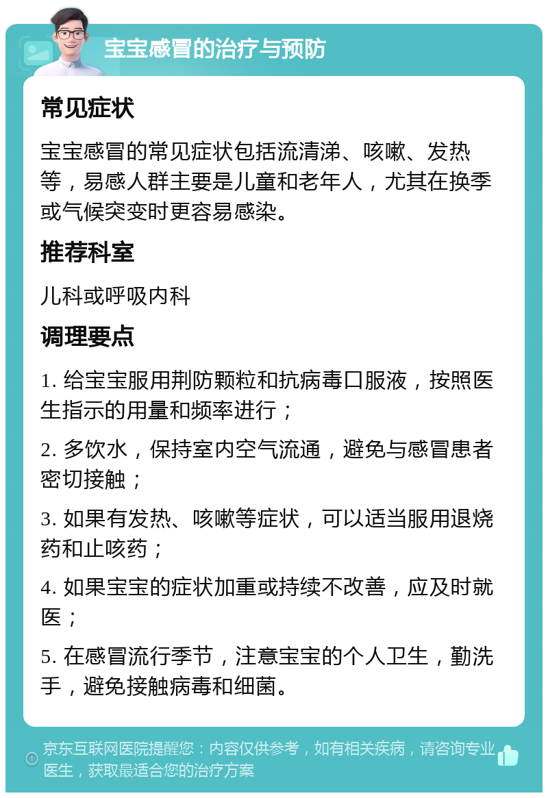 宝宝感冒的治疗与预防 常见症状 宝宝感冒的常见症状包括流清涕、咳嗽、发热等，易感人群主要是儿童和老年人，尤其在换季或气候突变时更容易感染。 推荐科室 儿科或呼吸内科 调理要点 1. 给宝宝服用荆防颗粒和抗病毒口服液，按照医生指示的用量和频率进行； 2. 多饮水，保持室内空气流通，避免与感冒患者密切接触； 3. 如果有发热、咳嗽等症状，可以适当服用退烧药和止咳药； 4. 如果宝宝的症状加重或持续不改善，应及时就医； 5. 在感冒流行季节，注意宝宝的个人卫生，勤洗手，避免接触病毒和细菌。