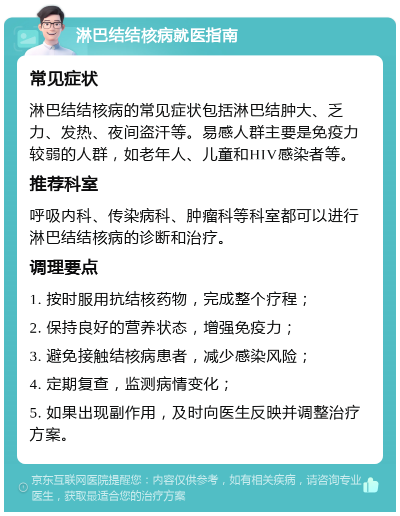 淋巴结结核病就医指南 常见症状 淋巴结结核病的常见症状包括淋巴结肿大、乏力、发热、夜间盗汗等。易感人群主要是免疫力较弱的人群，如老年人、儿童和HIV感染者等。 推荐科室 呼吸内科、传染病科、肿瘤科等科室都可以进行淋巴结结核病的诊断和治疗。 调理要点 1. 按时服用抗结核药物，完成整个疗程； 2. 保持良好的营养状态，增强免疫力； 3. 避免接触结核病患者，减少感染风险； 4. 定期复查，监测病情变化； 5. 如果出现副作用，及时向医生反映并调整治疗方案。