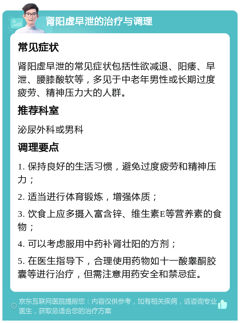 肾阳虚早泄的治疗与调理 常见症状 肾阳虚早泄的常见症状包括性欲减退、阳痿、早泄、腰膝酸软等，多见于中老年男性或长期过度疲劳、精神压力大的人群。 推荐科室 泌尿外科或男科 调理要点 1. 保持良好的生活习惯，避免过度疲劳和精神压力； 2. 适当进行体育锻炼，增强体质； 3. 饮食上应多摄入富含锌、维生素E等营养素的食物； 4. 可以考虑服用中药补肾壮阳的方剂； 5. 在医生指导下，合理使用药物如十一酸睾酮胶囊等进行治疗，但需注意用药安全和禁忌症。