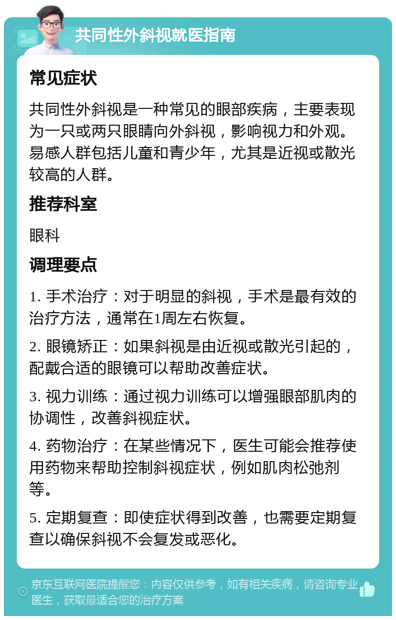 共同性外斜视就医指南 常见症状 共同性外斜视是一种常见的眼部疾病，主要表现为一只或两只眼睛向外斜视，影响视力和外观。易感人群包括儿童和青少年，尤其是近视或散光较高的人群。 推荐科室 眼科 调理要点 1. 手术治疗：对于明显的斜视，手术是最有效的治疗方法，通常在1周左右恢复。 2. 眼镜矫正：如果斜视是由近视或散光引起的，配戴合适的眼镜可以帮助改善症状。 3. 视力训练：通过视力训练可以增强眼部肌肉的协调性，改善斜视症状。 4. 药物治疗：在某些情况下，医生可能会推荐使用药物来帮助控制斜视症状，例如肌肉松弛剂等。 5. 定期复查：即使症状得到改善，也需要定期复查以确保斜视不会复发或恶化。