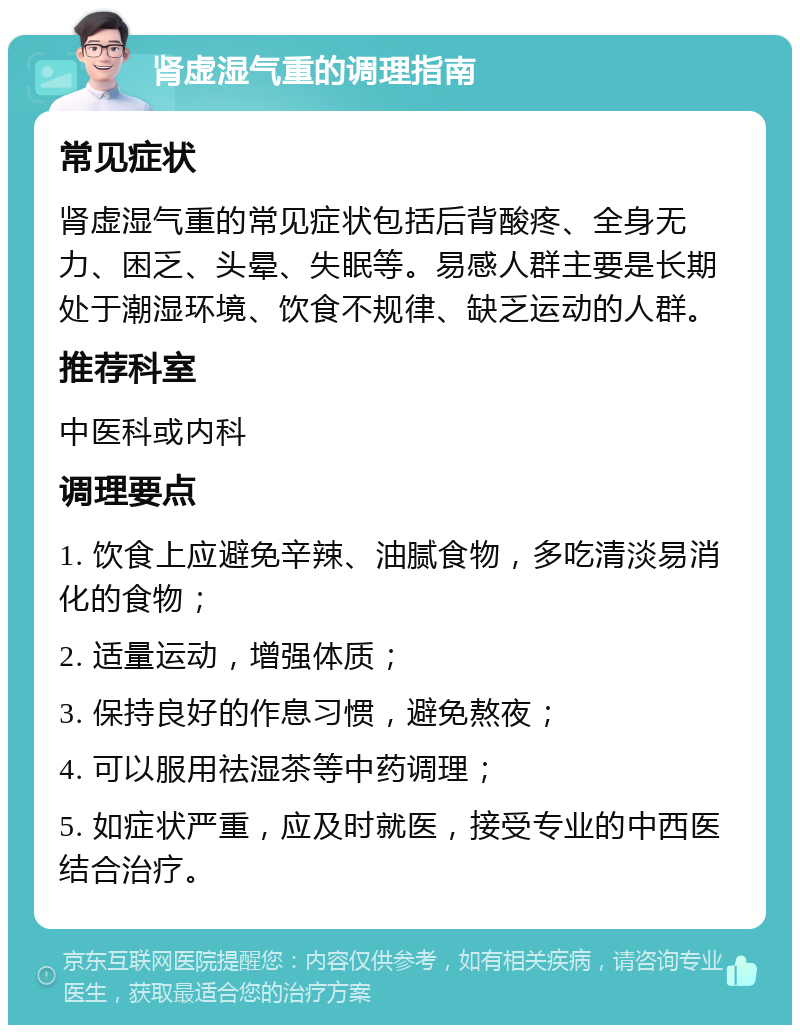 肾虚湿气重的调理指南 常见症状 肾虚湿气重的常见症状包括后背酸疼、全身无力、困乏、头晕、失眠等。易感人群主要是长期处于潮湿环境、饮食不规律、缺乏运动的人群。 推荐科室 中医科或内科 调理要点 1. 饮食上应避免辛辣、油腻食物，多吃清淡易消化的食物； 2. 适量运动，增强体质； 3. 保持良好的作息习惯，避免熬夜； 4. 可以服用祛湿茶等中药调理； 5. 如症状严重，应及时就医，接受专业的中西医结合治疗。