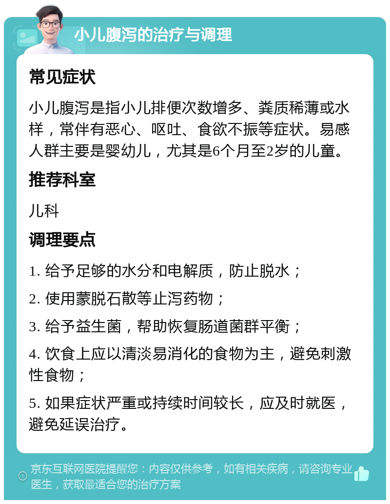 小儿腹泻的治疗与调理 常见症状 小儿腹泻是指小儿排便次数增多、粪质稀薄或水样，常伴有恶心、呕吐、食欲不振等症状。易感人群主要是婴幼儿，尤其是6个月至2岁的儿童。 推荐科室 儿科 调理要点 1. 给予足够的水分和电解质，防止脱水； 2. 使用蒙脱石散等止泻药物； 3. 给予益生菌，帮助恢复肠道菌群平衡； 4. 饮食上应以清淡易消化的食物为主，避免刺激性食物； 5. 如果症状严重或持续时间较长，应及时就医，避免延误治疗。