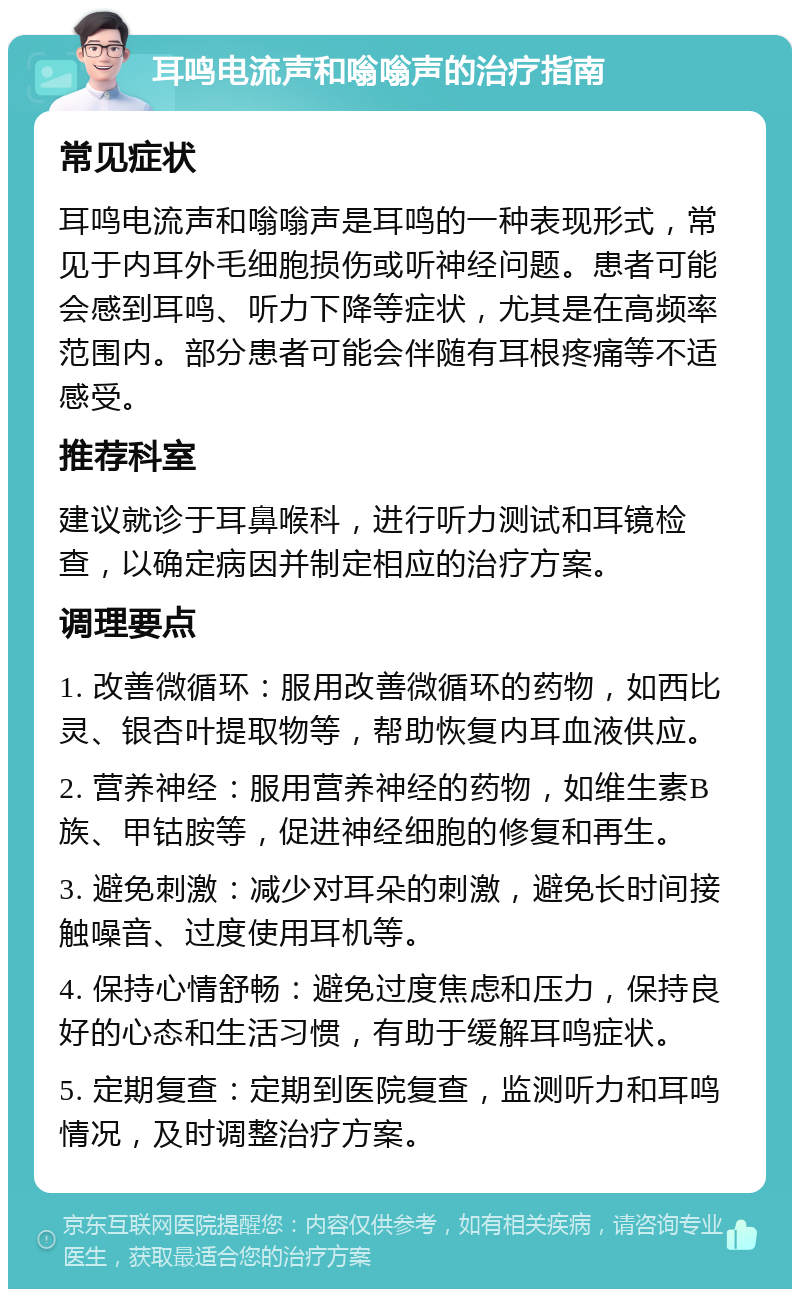 耳鸣电流声和嗡嗡声的治疗指南 常见症状 耳鸣电流声和嗡嗡声是耳鸣的一种表现形式，常见于内耳外毛细胞损伤或听神经问题。患者可能会感到耳鸣、听力下降等症状，尤其是在高频率范围内。部分患者可能会伴随有耳根疼痛等不适感受。 推荐科室 建议就诊于耳鼻喉科，进行听力测试和耳镜检查，以确定病因并制定相应的治疗方案。 调理要点 1. 改善微循环：服用改善微循环的药物，如西比灵、银杏叶提取物等，帮助恢复内耳血液供应。 2. 营养神经：服用营养神经的药物，如维生素B族、甲钴胺等，促进神经细胞的修复和再生。 3. 避免刺激：减少对耳朵的刺激，避免长时间接触噪音、过度使用耳机等。 4. 保持心情舒畅：避免过度焦虑和压力，保持良好的心态和生活习惯，有助于缓解耳鸣症状。 5. 定期复查：定期到医院复查，监测听力和耳鸣情况，及时调整治疗方案。