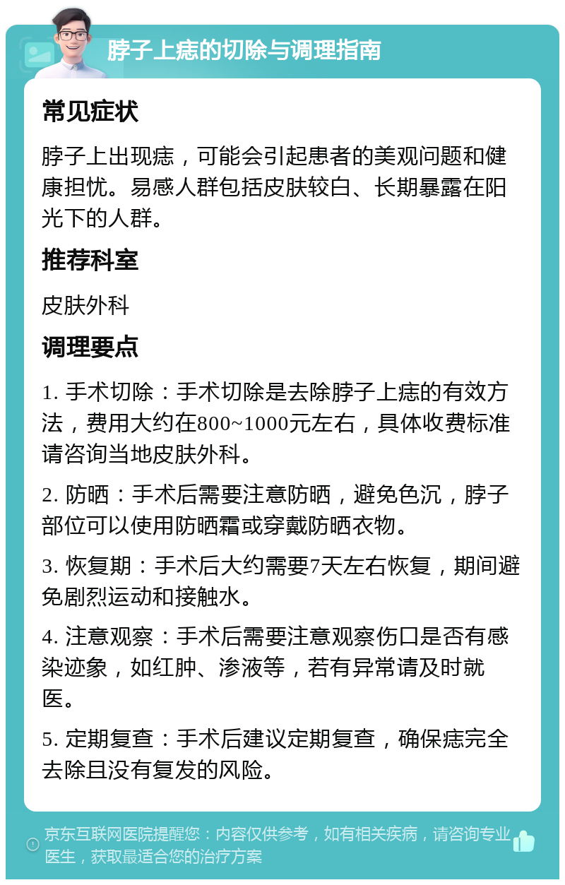 脖子上痣的切除与调理指南 常见症状 脖子上出现痣，可能会引起患者的美观问题和健康担忧。易感人群包括皮肤较白、长期暴露在阳光下的人群。 推荐科室 皮肤外科 调理要点 1. 手术切除：手术切除是去除脖子上痣的有效方法，费用大约在800~1000元左右，具体收费标准请咨询当地皮肤外科。 2. 防晒：手术后需要注意防晒，避免色沉，脖子部位可以使用防晒霜或穿戴防晒衣物。 3. 恢复期：手术后大约需要7天左右恢复，期间避免剧烈运动和接触水。 4. 注意观察：手术后需要注意观察伤口是否有感染迹象，如红肿、渗液等，若有异常请及时就医。 5. 定期复查：手术后建议定期复查，确保痣完全去除且没有复发的风险。