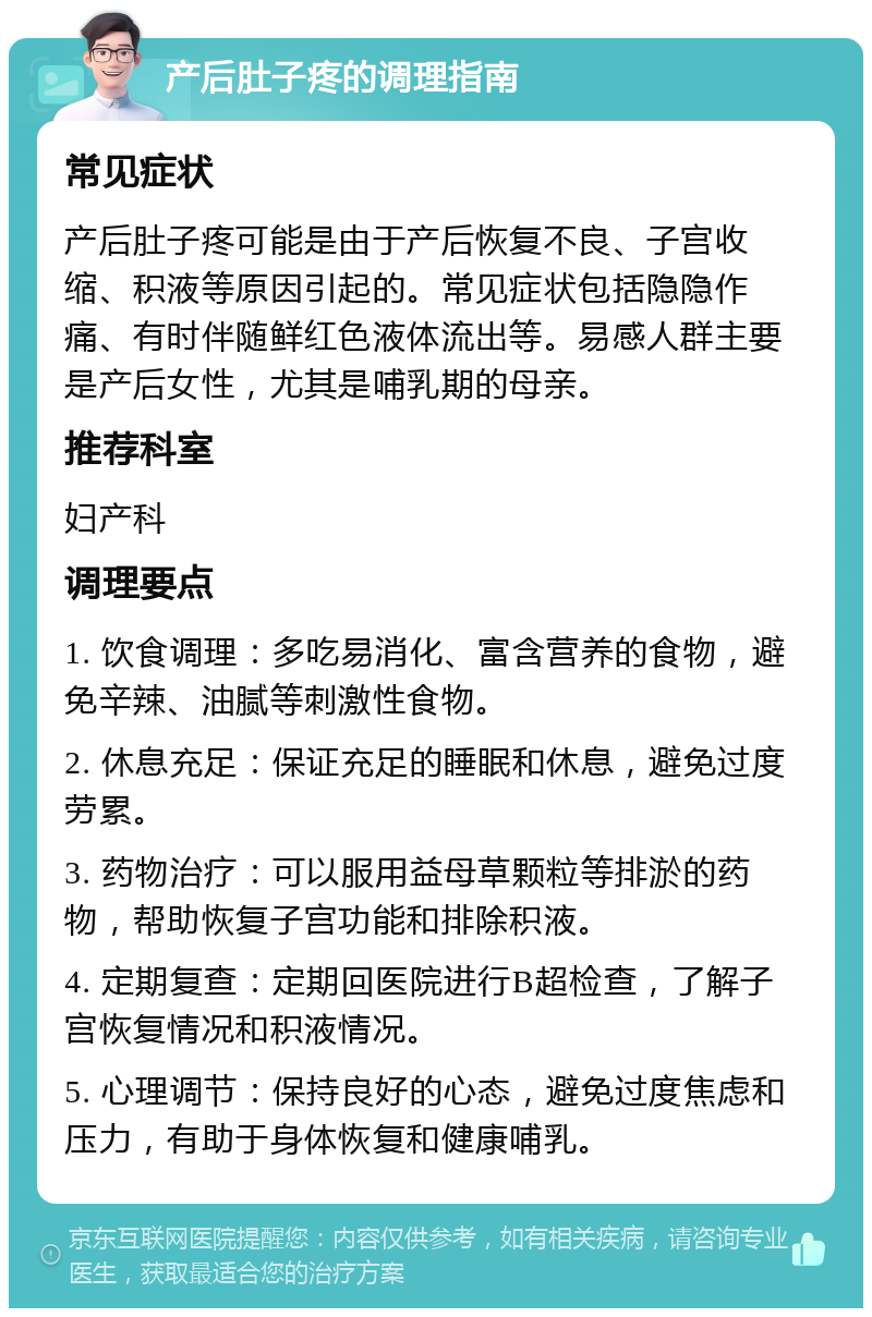 产后肚子疼的调理指南 常见症状 产后肚子疼可能是由于产后恢复不良、子宫收缩、积液等原因引起的。常见症状包括隐隐作痛、有时伴随鲜红色液体流出等。易感人群主要是产后女性，尤其是哺乳期的母亲。 推荐科室 妇产科 调理要点 1. 饮食调理：多吃易消化、富含营养的食物，避免辛辣、油腻等刺激性食物。 2. 休息充足：保证充足的睡眠和休息，避免过度劳累。 3. 药物治疗：可以服用益母草颗粒等排淤的药物，帮助恢复子宫功能和排除积液。 4. 定期复查：定期回医院进行B超检查，了解子宫恢复情况和积液情况。 5. 心理调节：保持良好的心态，避免过度焦虑和压力，有助于身体恢复和健康哺乳。