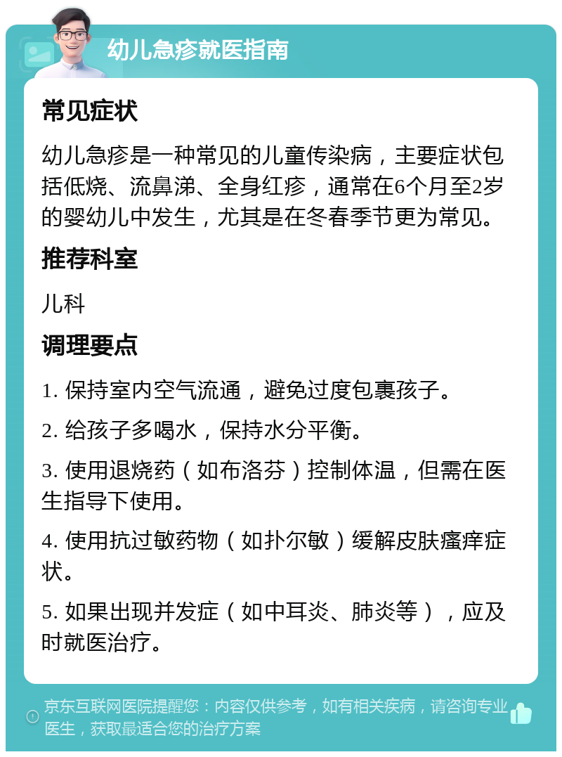 幼儿急疹就医指南 常见症状 幼儿急疹是一种常见的儿童传染病，主要症状包括低烧、流鼻涕、全身红疹，通常在6个月至2岁的婴幼儿中发生，尤其是在冬春季节更为常见。 推荐科室 儿科 调理要点 1. 保持室内空气流通，避免过度包裹孩子。 2. 给孩子多喝水，保持水分平衡。 3. 使用退烧药（如布洛芬）控制体温，但需在医生指导下使用。 4. 使用抗过敏药物（如扑尔敏）缓解皮肤瘙痒症状。 5. 如果出现并发症（如中耳炎、肺炎等），应及时就医治疗。