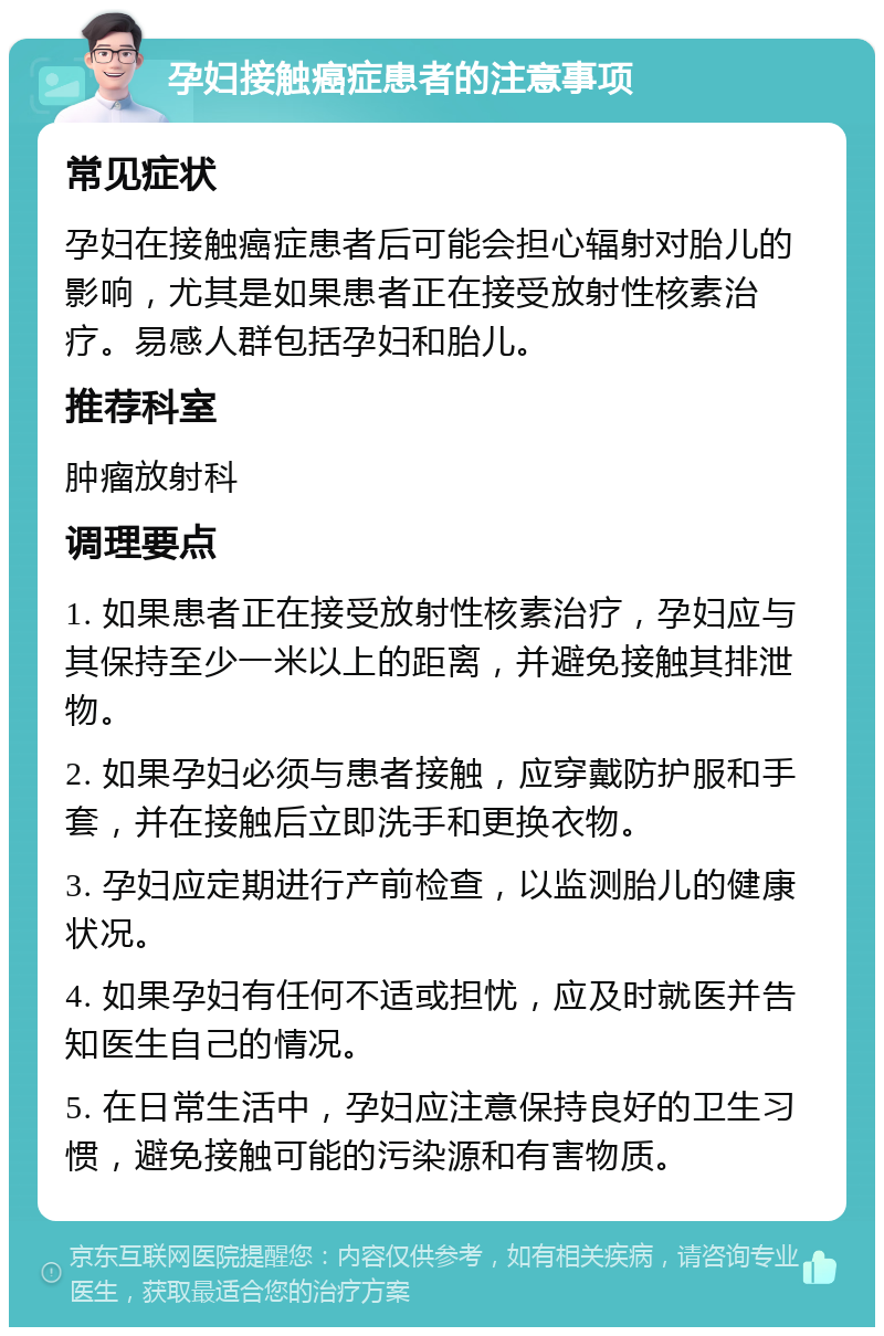 孕妇接触癌症患者的注意事项 常见症状 孕妇在接触癌症患者后可能会担心辐射对胎儿的影响，尤其是如果患者正在接受放射性核素治疗。易感人群包括孕妇和胎儿。 推荐科室 肿瘤放射科 调理要点 1. 如果患者正在接受放射性核素治疗，孕妇应与其保持至少一米以上的距离，并避免接触其排泄物。 2. 如果孕妇必须与患者接触，应穿戴防护服和手套，并在接触后立即洗手和更换衣物。 3. 孕妇应定期进行产前检查，以监测胎儿的健康状况。 4. 如果孕妇有任何不适或担忧，应及时就医并告知医生自己的情况。 5. 在日常生活中，孕妇应注意保持良好的卫生习惯，避免接触可能的污染源和有害物质。