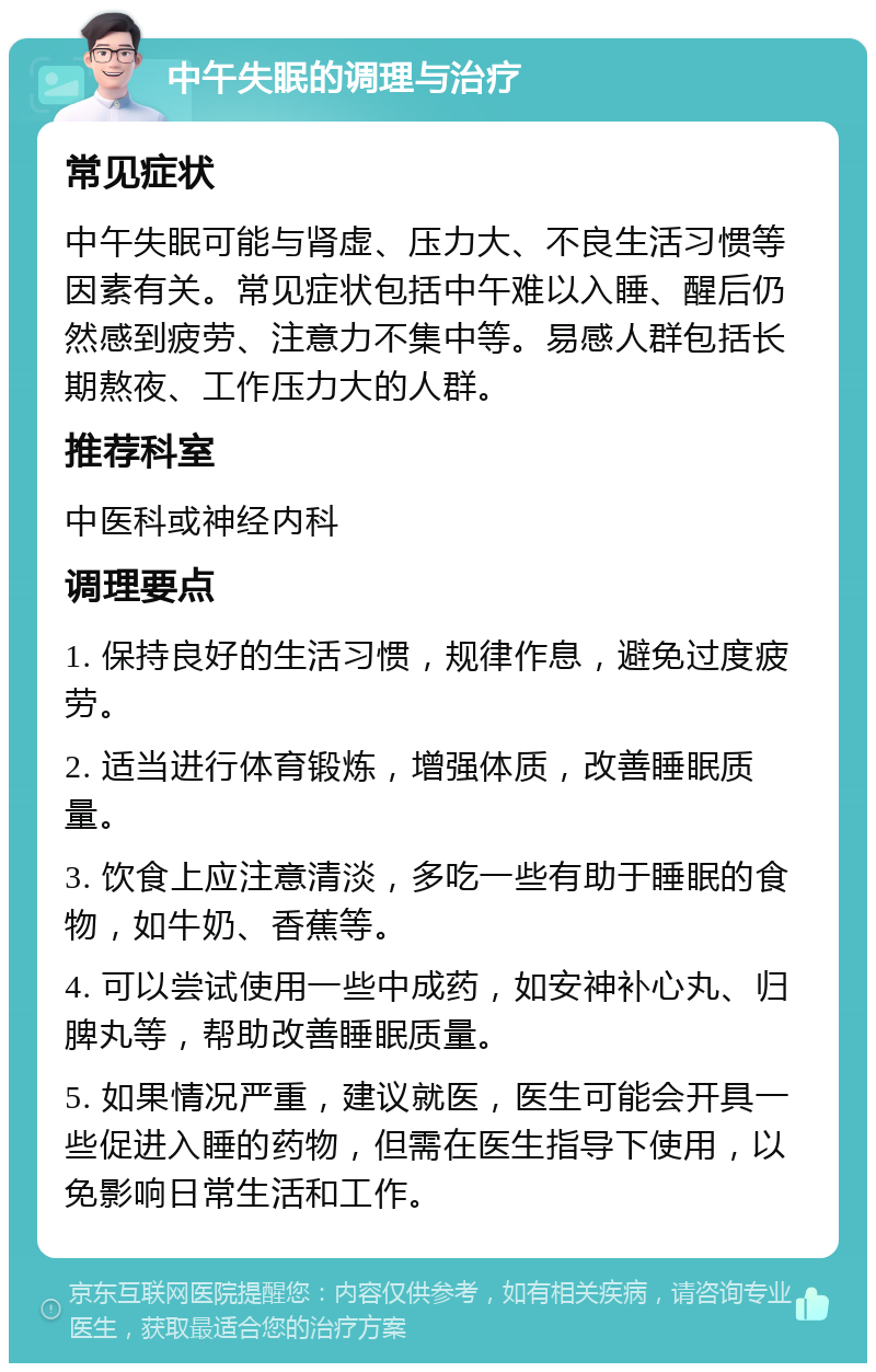 中午失眠的调理与治疗 常见症状 中午失眠可能与肾虚、压力大、不良生活习惯等因素有关。常见症状包括中午难以入睡、醒后仍然感到疲劳、注意力不集中等。易感人群包括长期熬夜、工作压力大的人群。 推荐科室 中医科或神经内科 调理要点 1. 保持良好的生活习惯，规律作息，避免过度疲劳。 2. 适当进行体育锻炼，增强体质，改善睡眠质量。 3. 饮食上应注意清淡，多吃一些有助于睡眠的食物，如牛奶、香蕉等。 4. 可以尝试使用一些中成药，如安神补心丸、归脾丸等，帮助改善睡眠质量。 5. 如果情况严重，建议就医，医生可能会开具一些促进入睡的药物，但需在医生指导下使用，以免影响日常生活和工作。