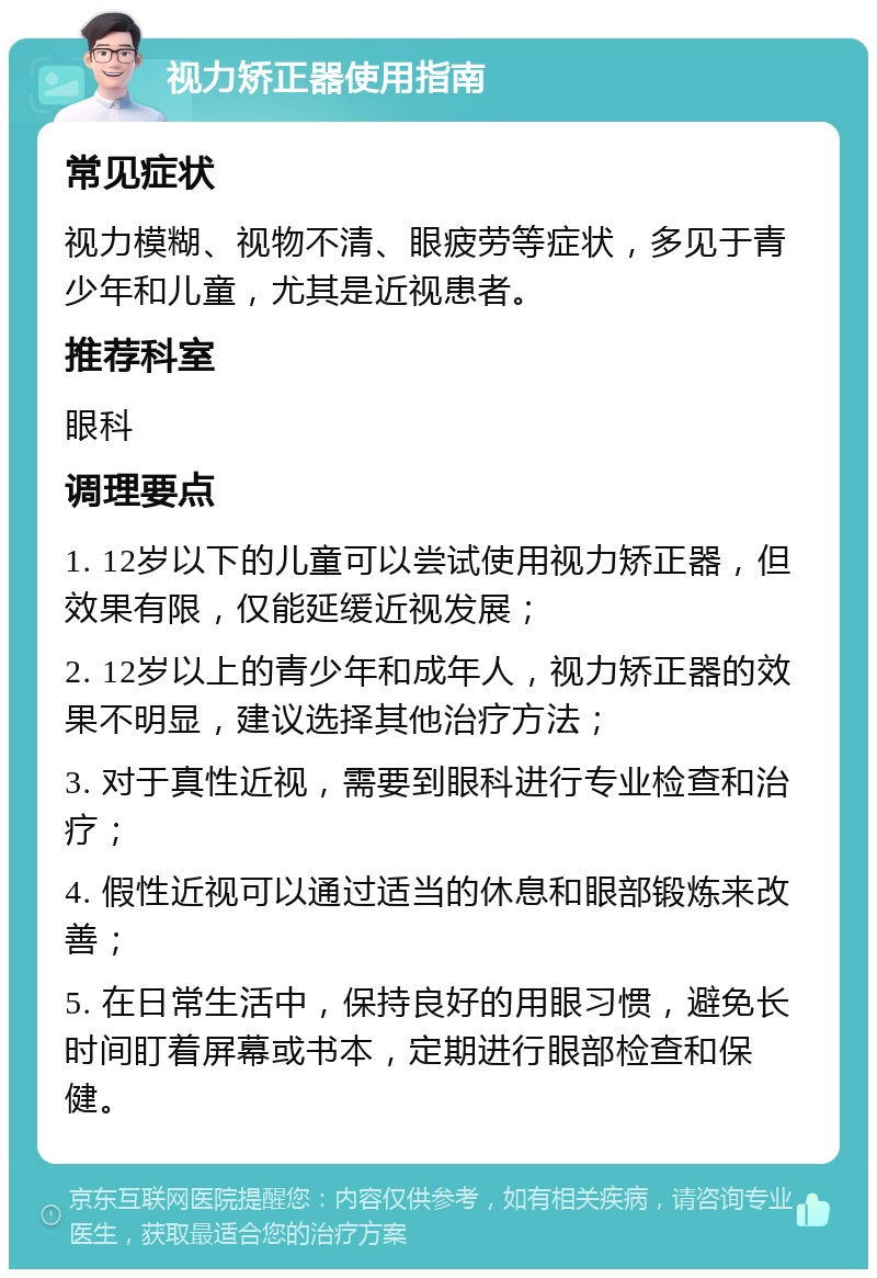 视力矫正器使用指南 常见症状 视力模糊、视物不清、眼疲劳等症状，多见于青少年和儿童，尤其是近视患者。 推荐科室 眼科 调理要点 1. 12岁以下的儿童可以尝试使用视力矫正器，但效果有限，仅能延缓近视发展； 2. 12岁以上的青少年和成年人，视力矫正器的效果不明显，建议选择其他治疗方法； 3. 对于真性近视，需要到眼科进行专业检查和治疗； 4. 假性近视可以通过适当的休息和眼部锻炼来改善； 5. 在日常生活中，保持良好的用眼习惯，避免长时间盯着屏幕或书本，定期进行眼部检查和保健。