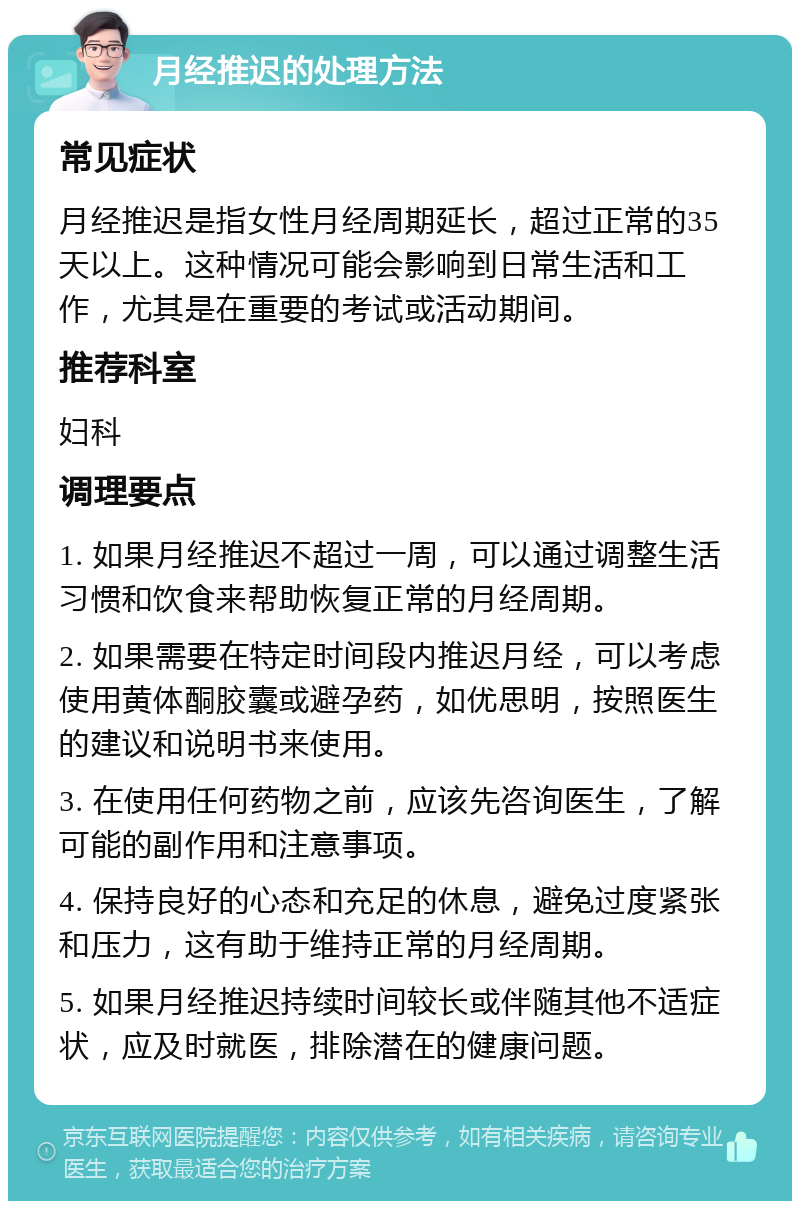 月经推迟的处理方法 常见症状 月经推迟是指女性月经周期延长，超过正常的35天以上。这种情况可能会影响到日常生活和工作，尤其是在重要的考试或活动期间。 推荐科室 妇科 调理要点 1. 如果月经推迟不超过一周，可以通过调整生活习惯和饮食来帮助恢复正常的月经周期。 2. 如果需要在特定时间段内推迟月经，可以考虑使用黄体酮胶囊或避孕药，如优思明，按照医生的建议和说明书来使用。 3. 在使用任何药物之前，应该先咨询医生，了解可能的副作用和注意事项。 4. 保持良好的心态和充足的休息，避免过度紧张和压力，这有助于维持正常的月经周期。 5. 如果月经推迟持续时间较长或伴随其他不适症状，应及时就医，排除潜在的健康问题。