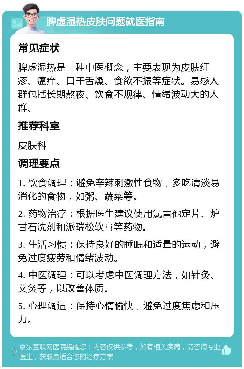 脾虚湿热皮肤问题就医指南 常见症状 脾虚湿热是一种中医概念，主要表现为皮肤红疹、瘙痒、口干舌燥、食欲不振等症状。易感人群包括长期熬夜、饮食不规律、情绪波动大的人群。 推荐科室 皮肤科 调理要点 1. 饮食调理：避免辛辣刺激性食物，多吃清淡易消化的食物，如粥、蔬菜等。 2. 药物治疗：根据医生建议使用氯雷他定片、炉甘石洗剂和派瑞松软膏等药物。 3. 生活习惯：保持良好的睡眠和适量的运动，避免过度疲劳和情绪波动。 4. 中医调理：可以考虑中医调理方法，如针灸、艾灸等，以改善体质。 5. 心理调适：保持心情愉快，避免过度焦虑和压力。