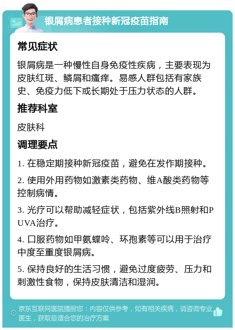 银屑病患者接种新冠疫苗指南 常见症状 银屑病是一种慢性自身免疫性疾病，主要表现为皮肤红斑、鳞屑和瘙痒。易感人群包括有家族史、免疫力低下或长期处于压力状态的人群。 推荐科室 皮肤科 调理要点 1. 在稳定期接种新冠疫苗，避免在发作期接种。 2. 使用外用药物如激素类药物、维A酸类药物等控制病情。 3. 光疗可以帮助减轻症状，包括紫外线B照射和PUVA治疗。 4. 口服药物如甲氨蝶呤、环孢素等可以用于治疗中度至重度银屑病。 5. 保持良好的生活习惯，避免过度疲劳、压力和刺激性食物，保持皮肤清洁和湿润。