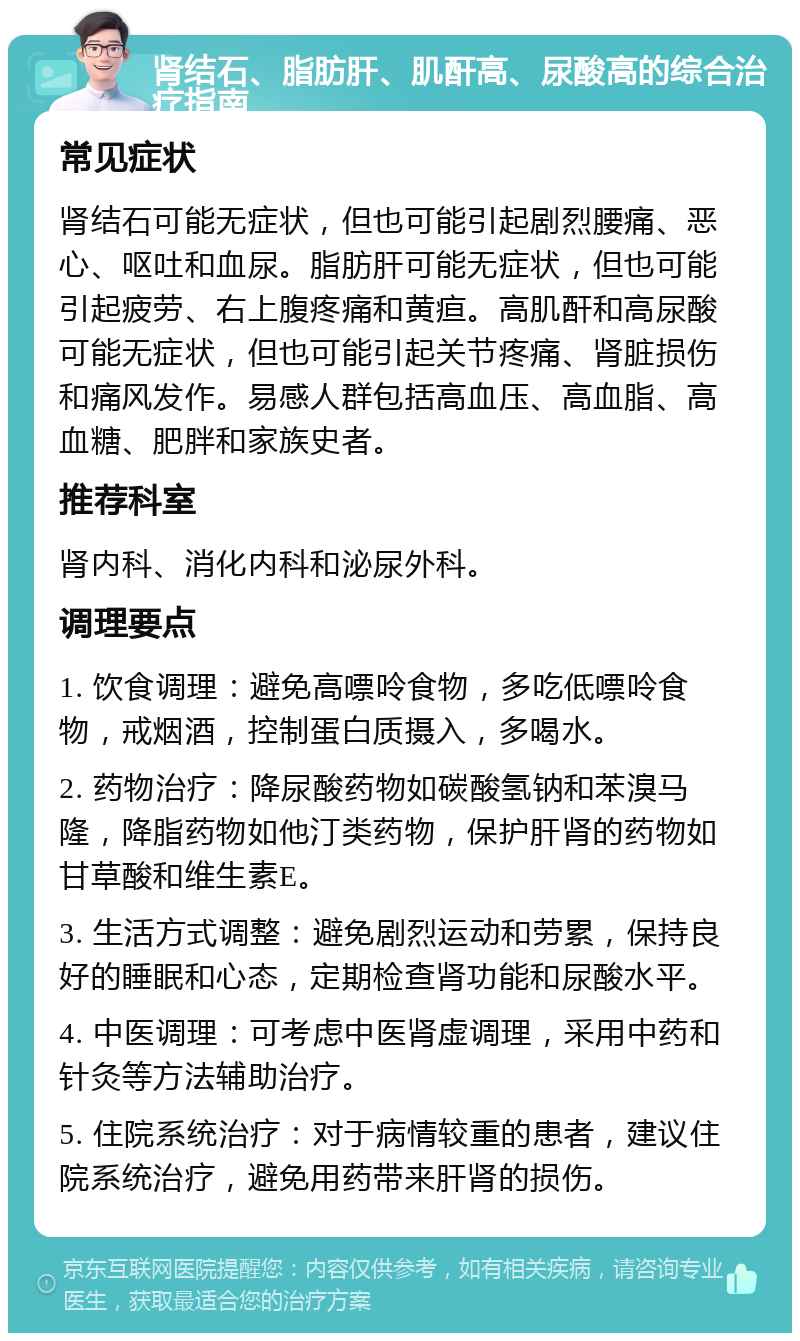 肾结石、脂肪肝、肌酐高、尿酸高的综合治疗指南 常见症状 肾结石可能无症状，但也可能引起剧烈腰痛、恶心、呕吐和血尿。脂肪肝可能无症状，但也可能引起疲劳、右上腹疼痛和黄疸。高肌酐和高尿酸可能无症状，但也可能引起关节疼痛、肾脏损伤和痛风发作。易感人群包括高血压、高血脂、高血糖、肥胖和家族史者。 推荐科室 肾内科、消化内科和泌尿外科。 调理要点 1. 饮食调理：避免高嘌呤食物，多吃低嘌呤食物，戒烟酒，控制蛋白质摄入，多喝水。 2. 药物治疗：降尿酸药物如碳酸氢钠和苯溴马隆，降脂药物如他汀类药物，保护肝肾的药物如甘草酸和维生素E。 3. 生活方式调整：避免剧烈运动和劳累，保持良好的睡眠和心态，定期检查肾功能和尿酸水平。 4. 中医调理：可考虑中医肾虚调理，采用中药和针灸等方法辅助治疗。 5. 住院系统治疗：对于病情较重的患者，建议住院系统治疗，避免用药带来肝肾的损伤。