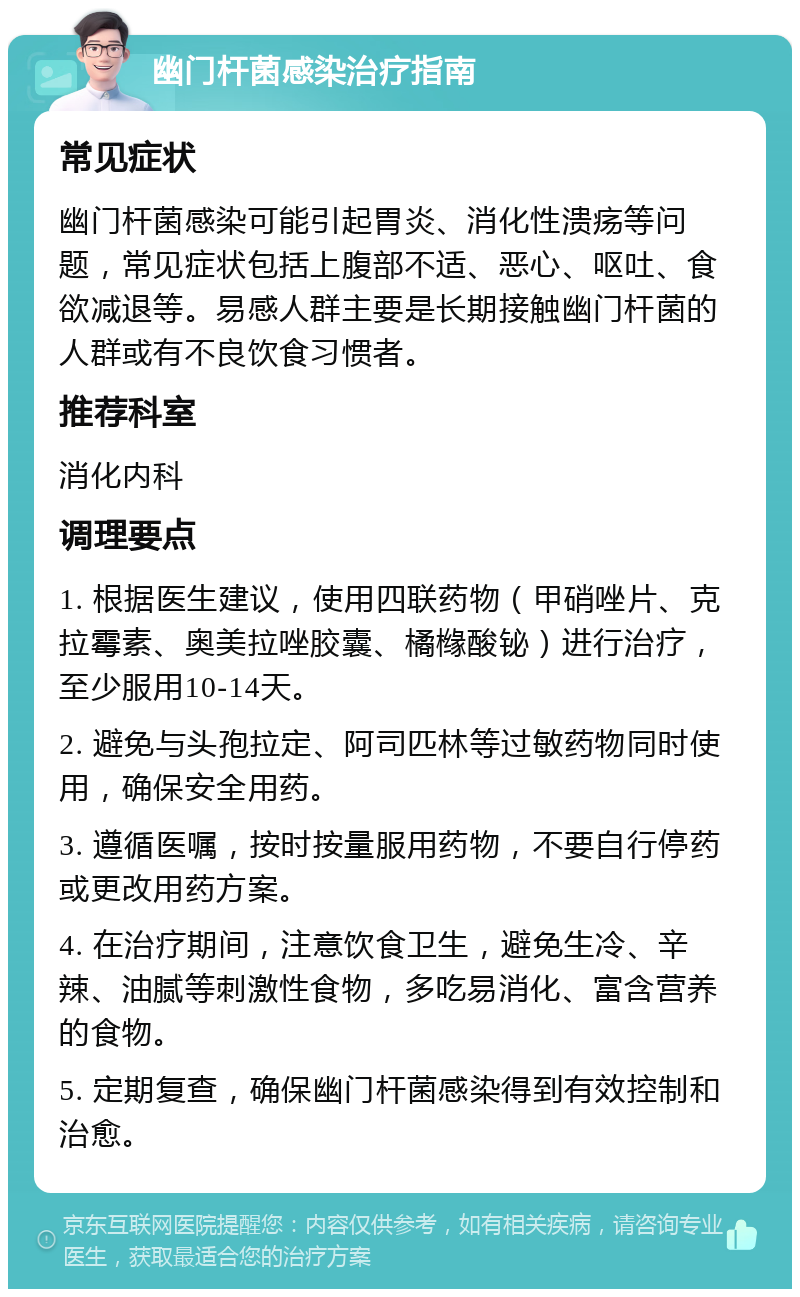 幽门杆菌感染治疗指南 常见症状 幽门杆菌感染可能引起胃炎、消化性溃疡等问题，常见症状包括上腹部不适、恶心、呕吐、食欲减退等。易感人群主要是长期接触幽门杆菌的人群或有不良饮食习惯者。 推荐科室 消化内科 调理要点 1. 根据医生建议，使用四联药物（甲硝唑片、克拉霉素、奥美拉唑胶囊、橘橼酸铋）进行治疗，至少服用10-14天。 2. 避免与头孢拉定、阿司匹林等过敏药物同时使用，确保安全用药。 3. 遵循医嘱，按时按量服用药物，不要自行停药或更改用药方案。 4. 在治疗期间，注意饮食卫生，避免生冷、辛辣、油腻等刺激性食物，多吃易消化、富含营养的食物。 5. 定期复查，确保幽门杆菌感染得到有效控制和治愈。