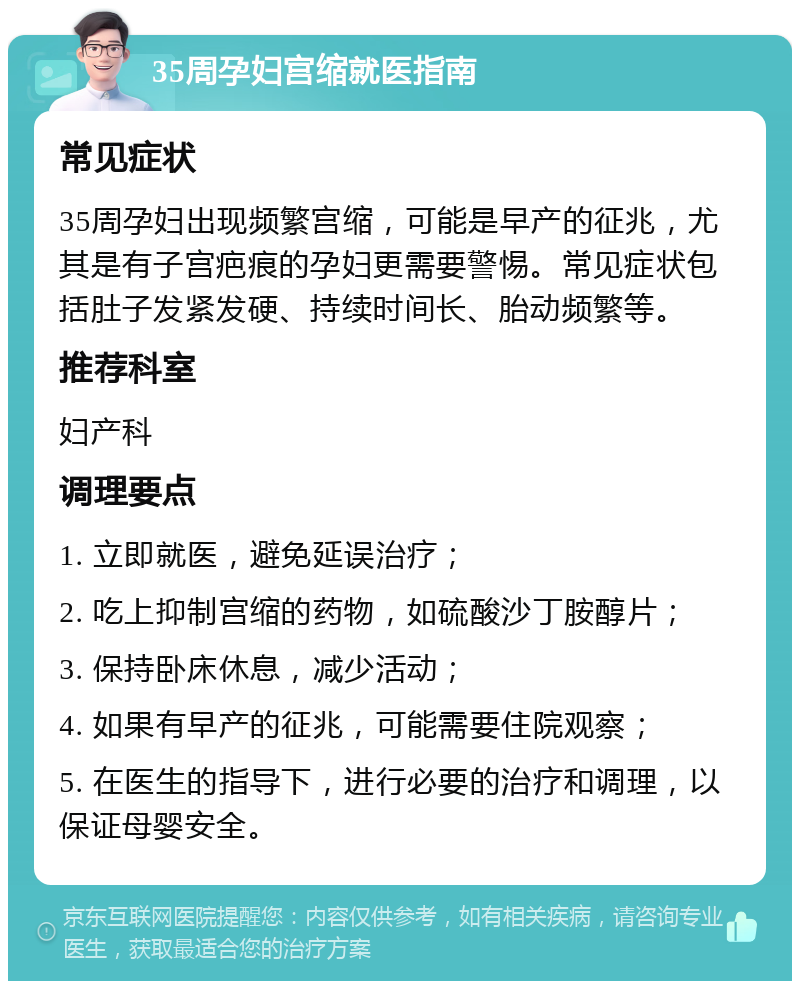 35周孕妇宫缩就医指南 常见症状 35周孕妇出现频繁宫缩，可能是早产的征兆，尤其是有子宫疤痕的孕妇更需要警惕。常见症状包括肚子发紧发硬、持续时间长、胎动频繁等。 推荐科室 妇产科 调理要点 1. 立即就医，避免延误治疗； 2. 吃上抑制宫缩的药物，如硫酸沙丁胺醇片； 3. 保持卧床休息，减少活动； 4. 如果有早产的征兆，可能需要住院观察； 5. 在医生的指导下，进行必要的治疗和调理，以保证母婴安全。