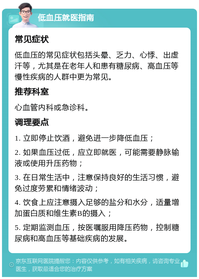 低血压就医指南 常见症状 低血压的常见症状包括头晕、乏力、心悸、出虚汗等，尤其是在老年人和患有糖尿病、高血压等慢性疾病的人群中更为常见。 推荐科室 心血管内科或急诊科。 调理要点 1. 立即停止饮酒，避免进一步降低血压； 2. 如果血压过低，应立即就医，可能需要静脉输液或使用升压药物； 3. 在日常生活中，注意保持良好的生活习惯，避免过度劳累和情绪波动； 4. 饮食上应注意摄入足够的盐分和水分，适量增加蛋白质和维生素B的摄入； 5. 定期监测血压，按医嘱服用降压药物，控制糖尿病和高血压等基础疾病的发展。