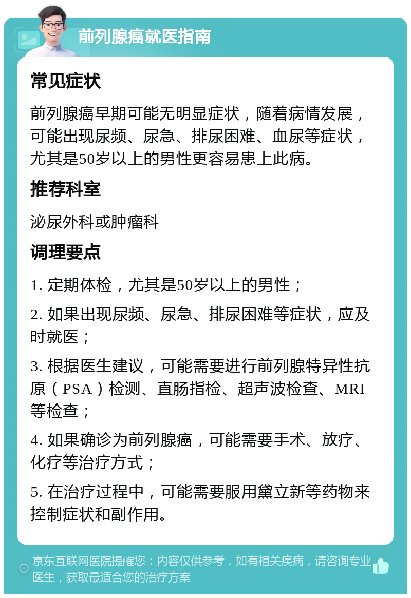 前列腺癌就医指南 常见症状 前列腺癌早期可能无明显症状，随着病情发展，可能出现尿频、尿急、排尿困难、血尿等症状，尤其是50岁以上的男性更容易患上此病。 推荐科室 泌尿外科或肿瘤科 调理要点 1. 定期体检，尤其是50岁以上的男性； 2. 如果出现尿频、尿急、排尿困难等症状，应及时就医； 3. 根据医生建议，可能需要进行前列腺特异性抗原（PSA）检测、直肠指检、超声波检查、MRI等检查； 4. 如果确诊为前列腺癌，可能需要手术、放疗、化疗等治疗方式； 5. 在治疗过程中，可能需要服用黛立新等药物来控制症状和副作用。