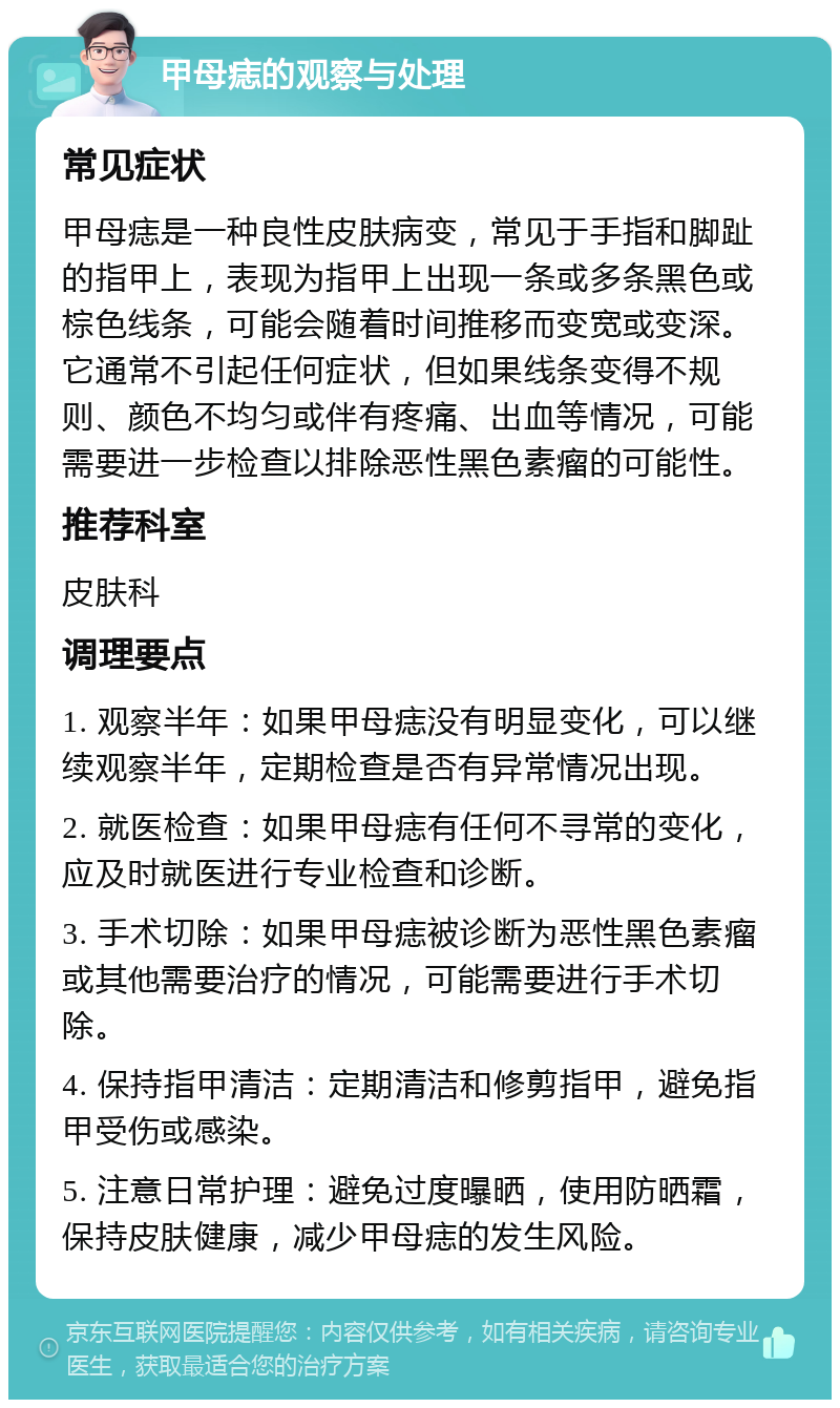 甲母痣的观察与处理 常见症状 甲母痣是一种良性皮肤病变，常见于手指和脚趾的指甲上，表现为指甲上出现一条或多条黑色或棕色线条，可能会随着时间推移而变宽或变深。它通常不引起任何症状，但如果线条变得不规则、颜色不均匀或伴有疼痛、出血等情况，可能需要进一步检查以排除恶性黑色素瘤的可能性。 推荐科室 皮肤科 调理要点 1. 观察半年：如果甲母痣没有明显变化，可以继续观察半年，定期检查是否有异常情况出现。 2. 就医检查：如果甲母痣有任何不寻常的变化，应及时就医进行专业检查和诊断。 3. 手术切除：如果甲母痣被诊断为恶性黑色素瘤或其他需要治疗的情况，可能需要进行手术切除。 4. 保持指甲清洁：定期清洁和修剪指甲，避免指甲受伤或感染。 5. 注意日常护理：避免过度曝晒，使用防晒霜，保持皮肤健康，减少甲母痣的发生风险。