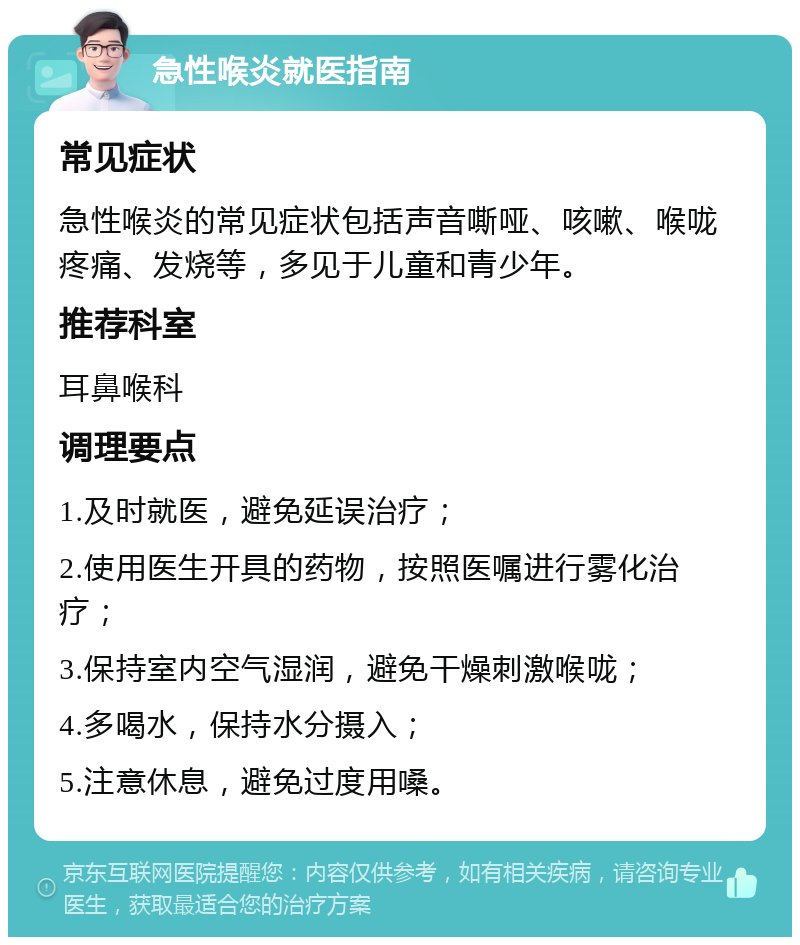 急性喉炎就医指南 常见症状 急性喉炎的常见症状包括声音嘶哑、咳嗽、喉咙疼痛、发烧等，多见于儿童和青少年。 推荐科室 耳鼻喉科 调理要点 1.及时就医，避免延误治疗； 2.使用医生开具的药物，按照医嘱进行雾化治疗； 3.保持室内空气湿润，避免干燥刺激喉咙； 4.多喝水，保持水分摄入； 5.注意休息，避免过度用嗓。