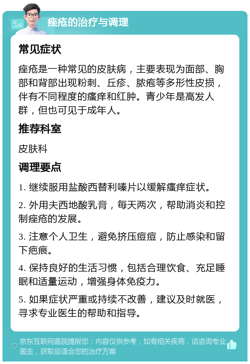 痤疮的治疗与调理 常见症状 痤疮是一种常见的皮肤病，主要表现为面部、胸部和背部出现粉刺、丘疹、脓疱等多形性皮损，伴有不同程度的瘙痒和红肿。青少年是高发人群，但也可见于成年人。 推荐科室 皮肤科 调理要点 1. 继续服用盐酸西替利嗪片以缓解瘙痒症状。 2. 外用夫西地酸乳膏，每天两次，帮助消炎和控制痤疮的发展。 3. 注意个人卫生，避免挤压痘痘，防止感染和留下疤痕。 4. 保持良好的生活习惯，包括合理饮食、充足睡眠和适量运动，增强身体免疫力。 5. 如果症状严重或持续不改善，建议及时就医，寻求专业医生的帮助和指导。