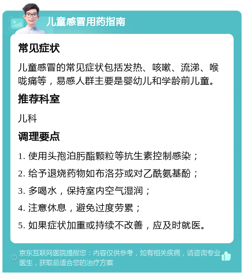 儿童感冒用药指南 常见症状 儿童感冒的常见症状包括发热、咳嗽、流涕、喉咙痛等，易感人群主要是婴幼儿和学龄前儿童。 推荐科室 儿科 调理要点 1. 使用头孢泊肟酯颗粒等抗生素控制感染； 2. 给予退烧药物如布洛芬或对乙酰氨基酚； 3. 多喝水，保持室内空气湿润； 4. 注意休息，避免过度劳累； 5. 如果症状加重或持续不改善，应及时就医。