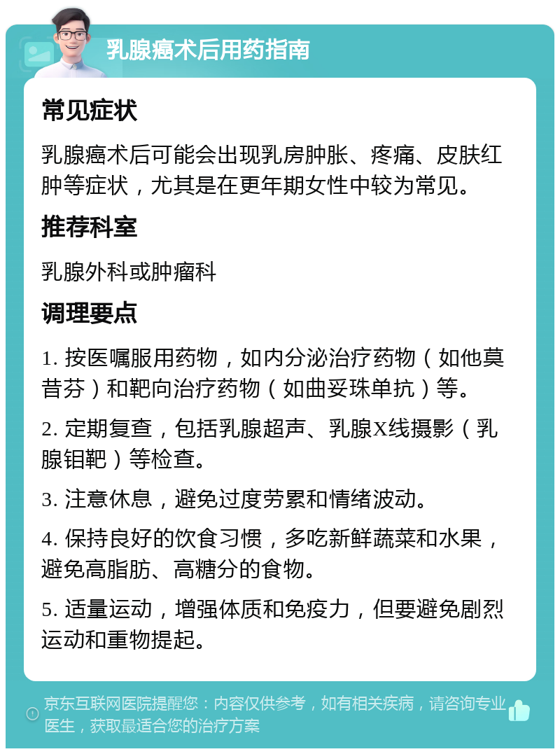 乳腺癌术后用药指南 常见症状 乳腺癌术后可能会出现乳房肿胀、疼痛、皮肤红肿等症状，尤其是在更年期女性中较为常见。 推荐科室 乳腺外科或肿瘤科 调理要点 1. 按医嘱服用药物，如内分泌治疗药物（如他莫昔芬）和靶向治疗药物（如曲妥珠单抗）等。 2. 定期复查，包括乳腺超声、乳腺X线摄影（乳腺钼靶）等检查。 3. 注意休息，避免过度劳累和情绪波动。 4. 保持良好的饮食习惯，多吃新鲜蔬菜和水果，避免高脂肪、高糖分的食物。 5. 适量运动，增强体质和免疫力，但要避免剧烈运动和重物提起。