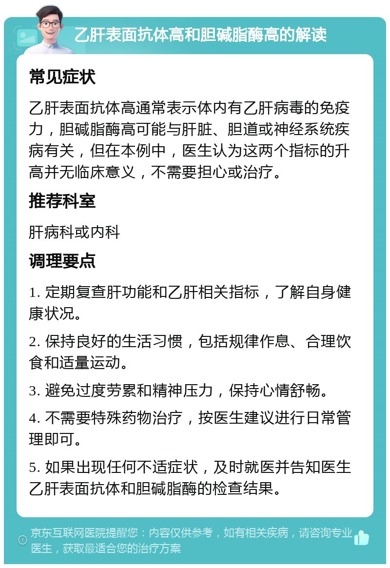 乙肝表面抗体高和胆碱脂酶高的解读 常见症状 乙肝表面抗体高通常表示体内有乙肝病毒的免疫力，胆碱脂酶高可能与肝脏、胆道或神经系统疾病有关，但在本例中，医生认为这两个指标的升高并无临床意义，不需要担心或治疗。 推荐科室 肝病科或内科 调理要点 1. 定期复查肝功能和乙肝相关指标，了解自身健康状况。 2. 保持良好的生活习惯，包括规律作息、合理饮食和适量运动。 3. 避免过度劳累和精神压力，保持心情舒畅。 4. 不需要特殊药物治疗，按医生建议进行日常管理即可。 5. 如果出现任何不适症状，及时就医并告知医生乙肝表面抗体和胆碱脂酶的检查结果。