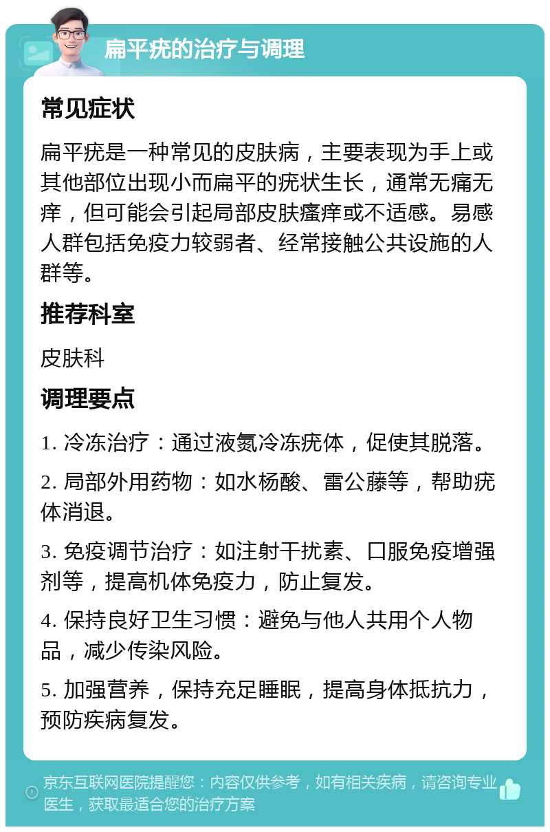 扁平疣的治疗与调理 常见症状 扁平疣是一种常见的皮肤病，主要表现为手上或其他部位出现小而扁平的疣状生长，通常无痛无痒，但可能会引起局部皮肤瘙痒或不适感。易感人群包括免疫力较弱者、经常接触公共设施的人群等。 推荐科室 皮肤科 调理要点 1. 冷冻治疗：通过液氮冷冻疣体，促使其脱落。 2. 局部外用药物：如水杨酸、雷公藤等，帮助疣体消退。 3. 免疫调节治疗：如注射干扰素、口服免疫增强剂等，提高机体免疫力，防止复发。 4. 保持良好卫生习惯：避免与他人共用个人物品，减少传染风险。 5. 加强营养，保持充足睡眠，提高身体抵抗力，预防疾病复发。