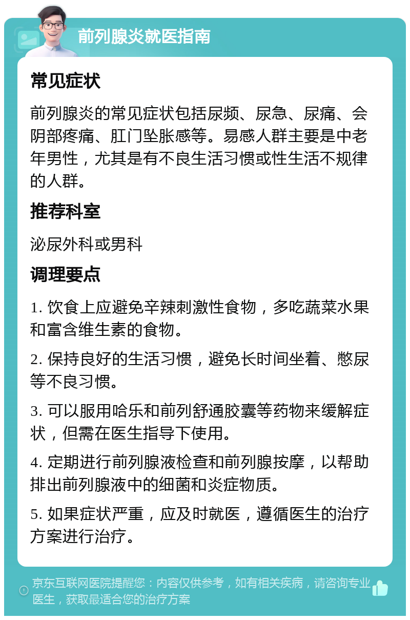 前列腺炎就医指南 常见症状 前列腺炎的常见症状包括尿频、尿急、尿痛、会阴部疼痛、肛门坠胀感等。易感人群主要是中老年男性，尤其是有不良生活习惯或性生活不规律的人群。 推荐科室 泌尿外科或男科 调理要点 1. 饮食上应避免辛辣刺激性食物，多吃蔬菜水果和富含维生素的食物。 2. 保持良好的生活习惯，避免长时间坐着、憋尿等不良习惯。 3. 可以服用哈乐和前列舒通胶囊等药物来缓解症状，但需在医生指导下使用。 4. 定期进行前列腺液检查和前列腺按摩，以帮助排出前列腺液中的细菌和炎症物质。 5. 如果症状严重，应及时就医，遵循医生的治疗方案进行治疗。